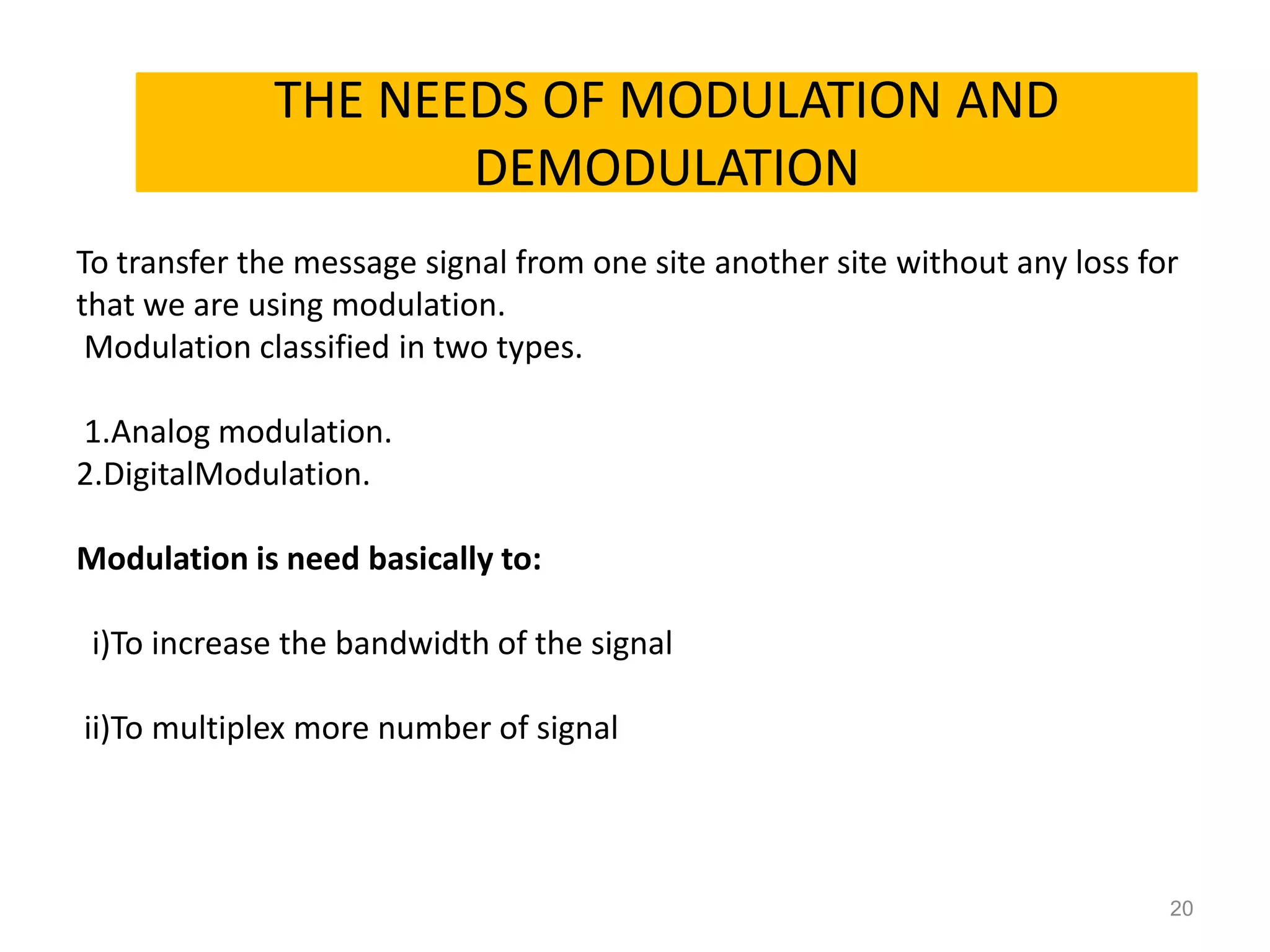 THE NEEDS OF MODULATION AND
      NEEDS OF MODULATON
               DEMODULATION
To transfer the message signal from one site another site without any loss for
that we are using modulation.
 Modulation classified in two types.

1.Analog modulation.
2.DigitalModulation.

Modulation is need basically to:

 i)To increase the bandwidth of the signal

ii)To multiplex more number of signal




                                                                             20
 
