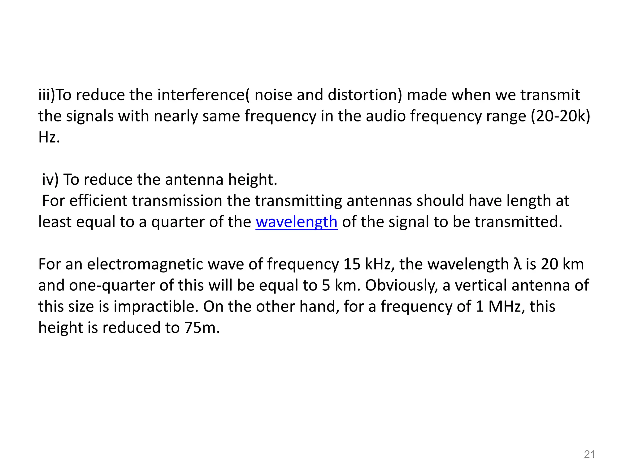 iii)To reduce the interference( noise and distortion) made when we transmit
the signals with nearly same frequency in the audio frequency range (20-20k)
Hz.

 iv) To reduce the antenna height.
 For efficient transmission the transmitting antennas should have length at
least equal to a quarter of the wavelength of the signal to be transmitted.

For an electromagnetic wave of frequency 15 kHz, the wavelength λ is 20 km
and one-quarter of this will be equal to 5 km. Obviously, a vertical antenna of
this size is impractible. On the other hand, for a frequency of 1 MHz, this
height is reduced to 75m.




                                                                              21
 