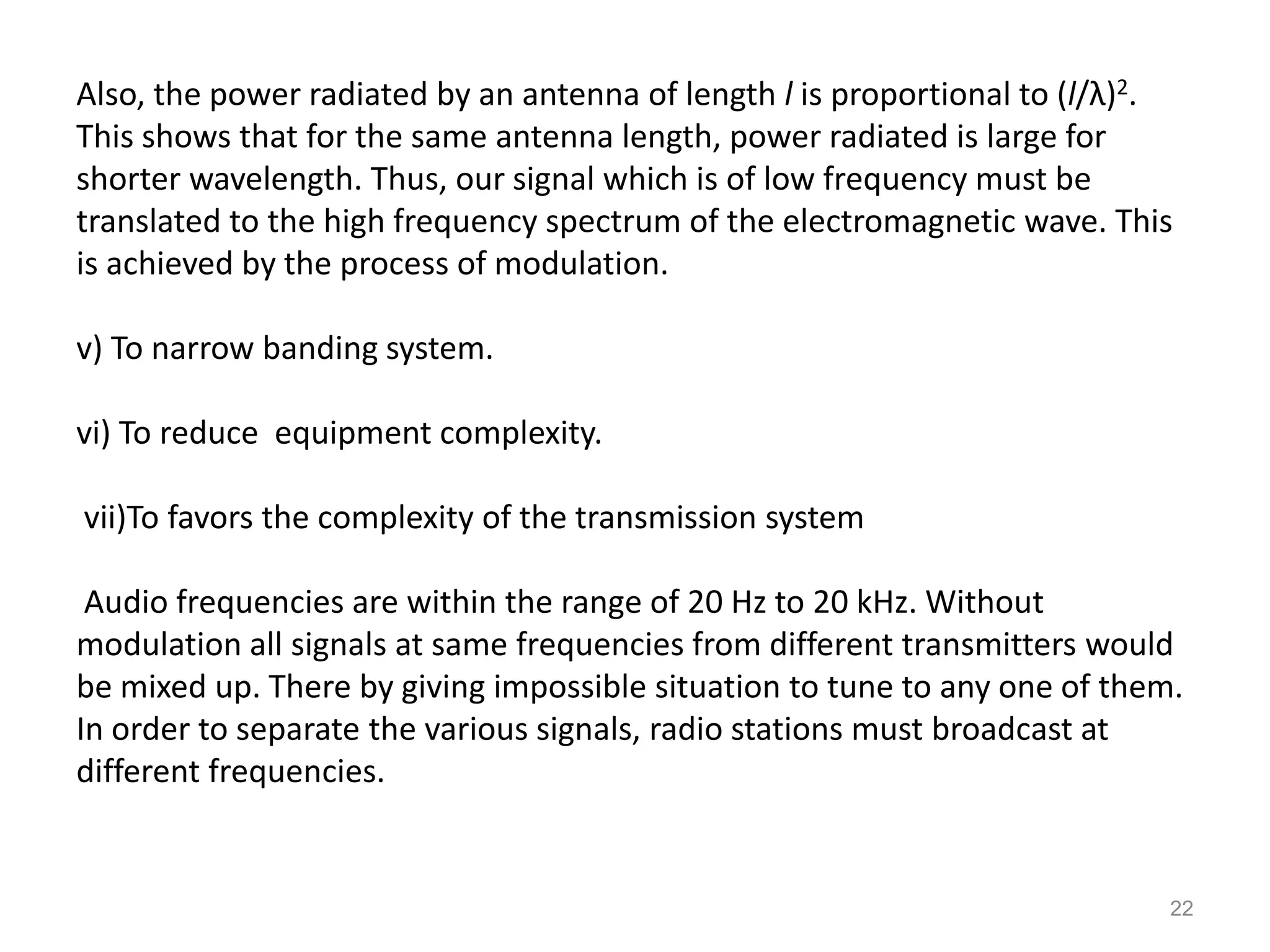 Also, the power radiated by an antenna of length l is proportional to (l/λ)2.
This shows that for the same antenna length, power radiated is large for
shorter wavelength. Thus, our signal which is of low frequency must be
translated to the high frequency spectrum of the electromagnetic wave. This
is achieved by the process of modulation.

v) To narrow banding system.

vi) To reduce equipment complexity.

vii)To favors the complexity of the transmission system

 Audio frequencies are within the range of 20 Hz to 20 kHz. Without
modulation all signals at same frequencies from different transmitters would
be mixed up. There by giving impossible situation to tune to any one of them.
In order to separate the various signals, radio stations must broadcast at
different frequencies.


                                                                            22
 