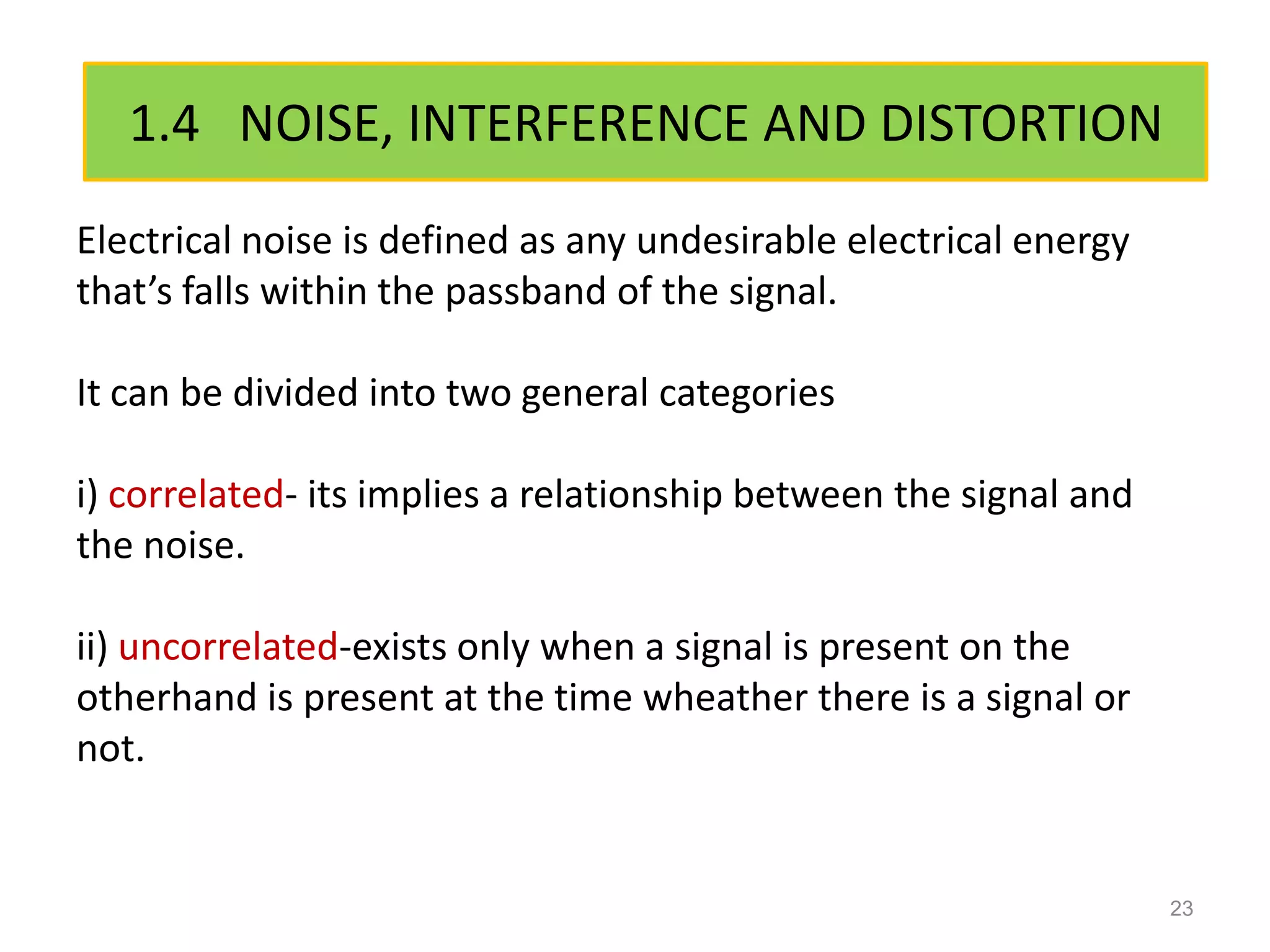 1.4 NOISE, INTERFERENCE AND DISTORTION
Electrical noise is defined as any undesirable electrical energy
that’s falls within the passband of the signal.

It can be divided into two general categories

i) correlated- its implies a relationship between the signal and
the noise.

ii) uncorrelated-exists only when a signal is present on the
otherhand is present at the time wheather there is a signal or
not.


                                                                   23
 