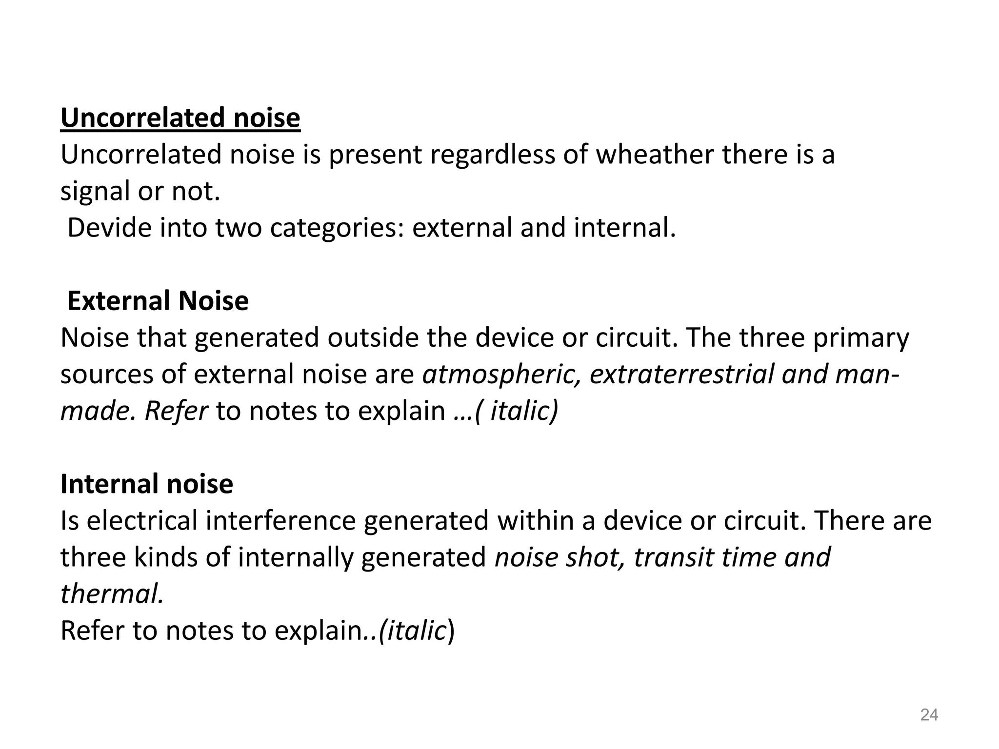 Uncorrelated noise
Uncorrelated noise is present regardless of wheather there is a
signal or not.
 Devide into two categories: external and internal.

 External Noise
Noise that generated outside the device or circuit. The three primary
sources of external noise are atmospheric, extraterrestrial and man-
made. Refer to notes to explain …( italic)

Internal noise
Is electrical interference generated within a device or circuit. There are
three kinds of internally generated noise shot, transit time and
thermal.
Refer to notes to explain..(italic)

                                                                        24
 