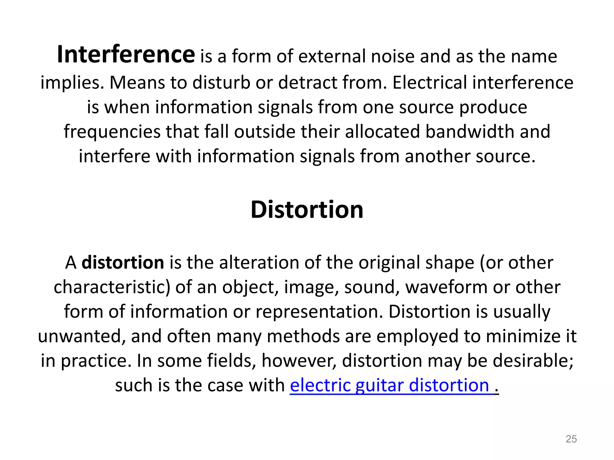 Interference is a form of external noise and as the name
implies. Means to disturb or detract from. Electrical interference
      is when information signals from one source produce
  frequencies that fall outside their allocated bandwidth and
    interfere with information signals from another source.

                          Distortion
   A distortion is the alteration of the original shape (or other
  characteristic) of an object, image, sound, waveform or other
   form of information or representation. Distortion is usually
unwanted, and often many methods are employed to minimize it
in practice. In some fields, however, distortion may be desirable;
          such is the case with electric guitar distortion .

                                                                25
 