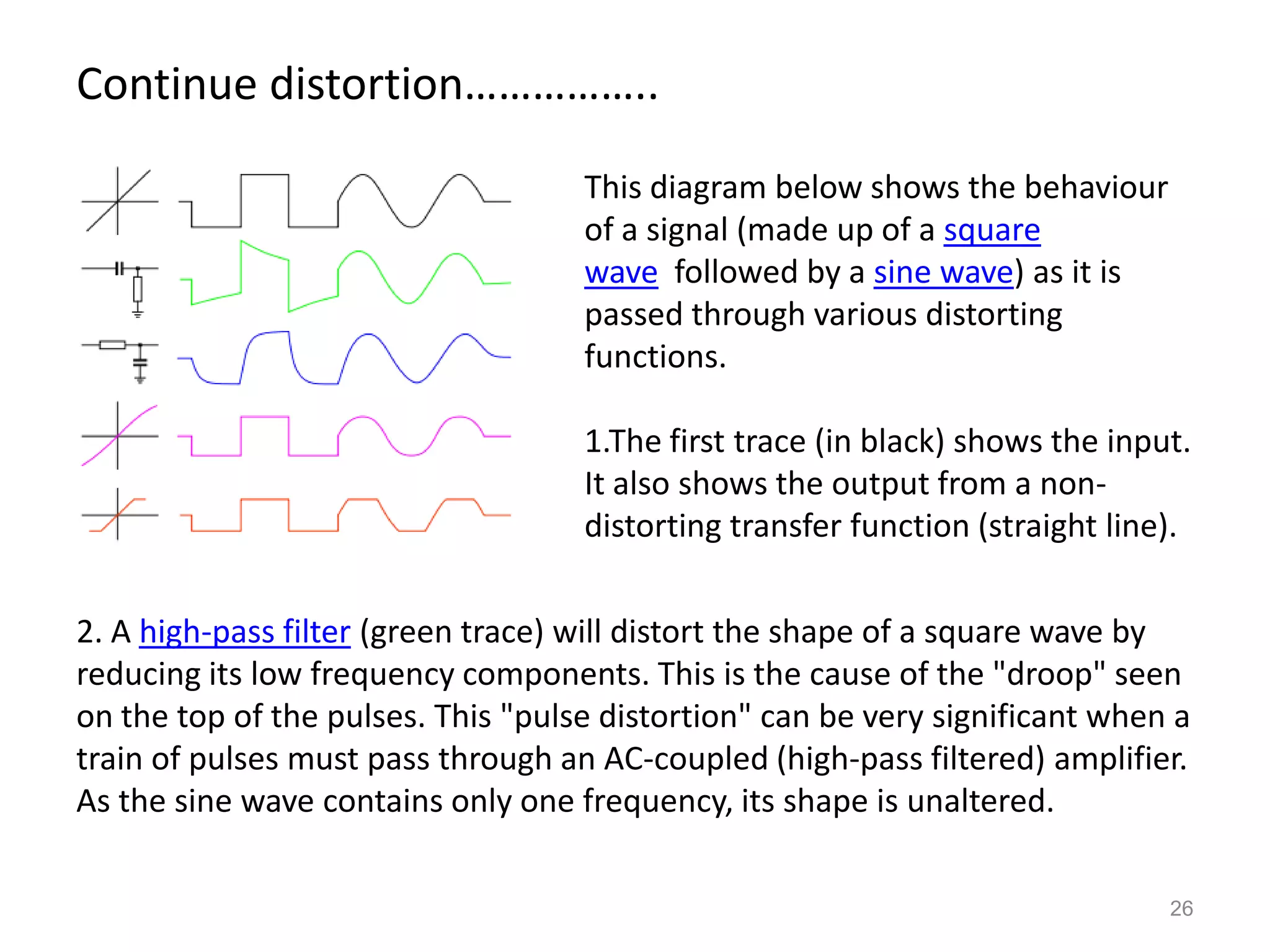 Continue distortion……………..

                                    This diagram below shows the behaviour
                                    of a signal (made up of a square
                                    wave followed by a sine wave) as it is
                                    passed through various distorting
                                    functions.

                                    1.The first trace (in black) shows the input.
                                    It also shows the output from a non-
                                    distorting transfer function (straight line).

2. A high-pass filter (green trace) will distort the shape of a square wave by
reducing its low frequency components. This is the cause of the "droop" seen
on the top of the pulses. This "pulse distortion" can be very significant when a
train of pulses must pass through an AC-coupled (high-pass filtered) amplifier.
As the sine wave contains only one frequency, its shape is unaltered.

                                                                               26
 