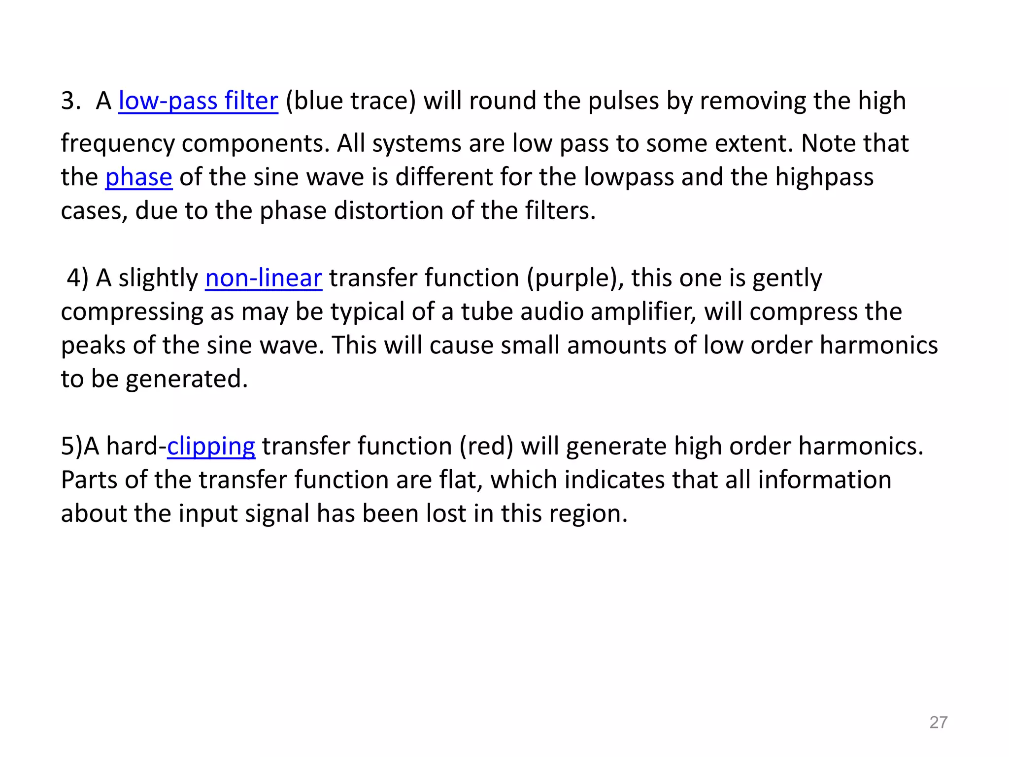 3. A low-pass filter (blue trace) will round the pulses by removing the high
frequency components. All systems are low pass to some extent. Note that
the phase of the sine wave is different for the lowpass and the highpass
cases, due to the phase distortion of the filters.

 4) A slightly non-linear transfer function (purple), this one is gently
compressing as may be typical of a tube audio amplifier, will compress the
peaks of the sine wave. This will cause small amounts of low order harmonics
to be generated.

5)A hard-clipping transfer function (red) will generate high order harmonics.
Parts of the transfer function are flat, which indicates that all information
about the input signal has been lost in this region.




                                                                                27
 