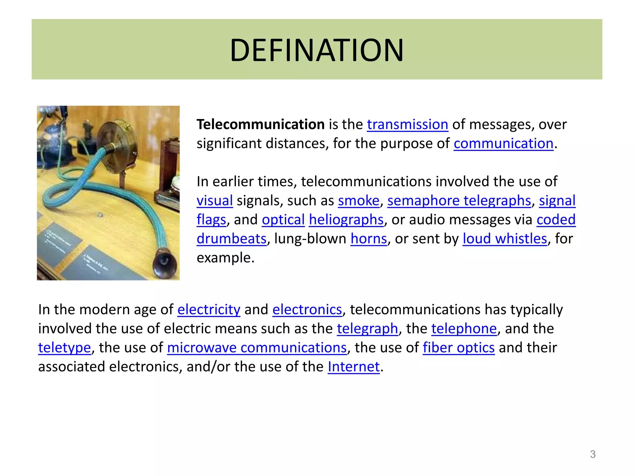 DEFINATION
                        Telecommunication is the transmission of messages, over
                        significant distances, for the purpose of communication.

                        In earlier times, telecommunications involved the use of
                        visual signals, such as smoke, semaphore telegraphs, signal
                        flags, and optical heliographs, or audio messages via coded
                        drumbeats, lung-blown horns, or sent by loud whistles, for
                        example.


In the modern age of electricity and electronics, telecommunications has typically
involved the use of electric means such as the telegraph, the telephone, and the
teletype, the use of microwave communications, the use of fiber optics and their
associated electronics, and/or the use of the Internet.




                                                                                      3
 