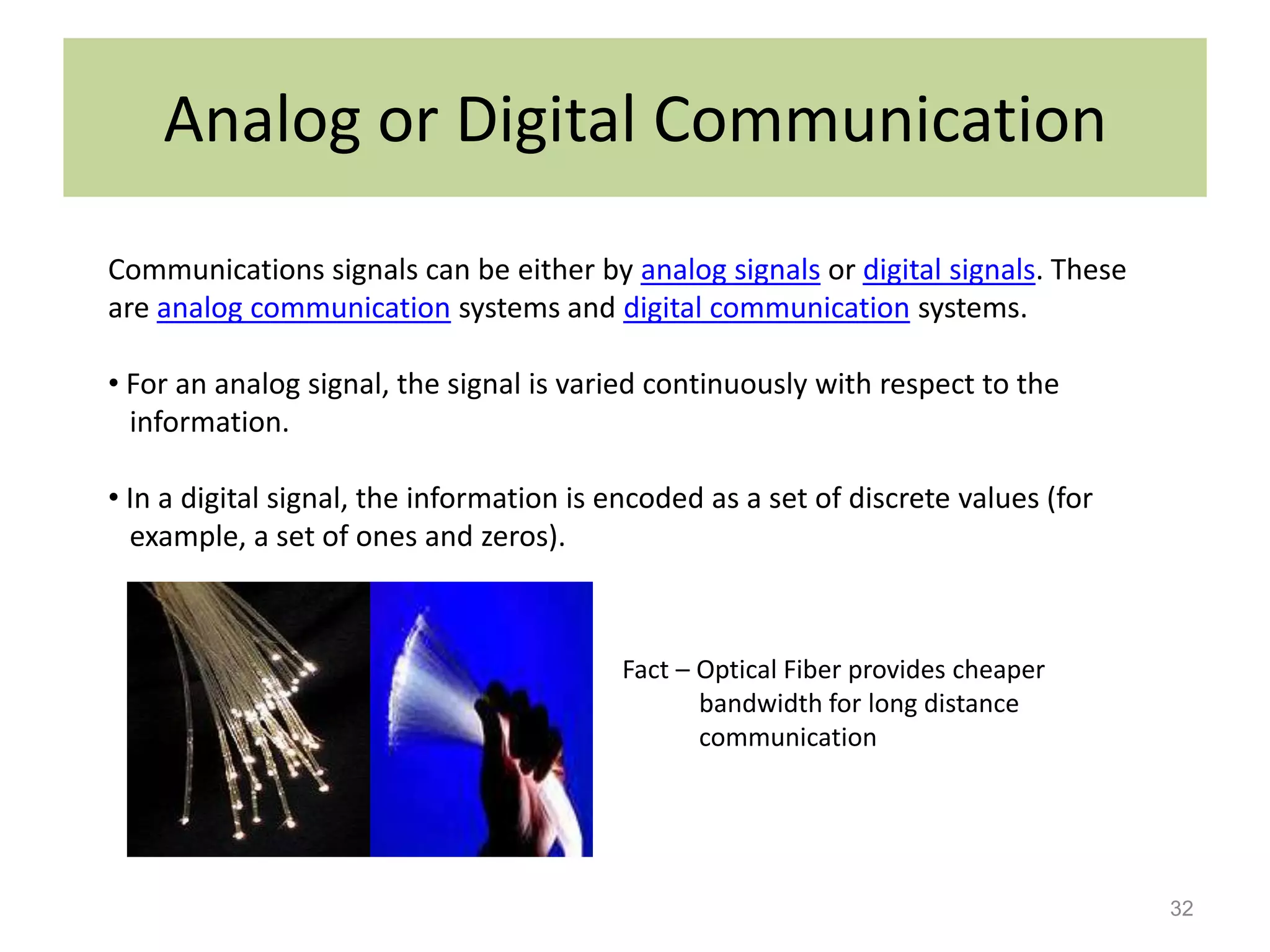 Analog or Digital Communication
Communications signals can be either by analog signals or digital signals. These
are analog communication systems and digital communication systems.

• For an analog signal, the signal is varied continuously with respect to the
  information.

• In a digital signal, the information is encoded as a set of discrete values (for
  example, a set of ones and zeros).



                                          Fact – Optical Fiber provides cheaper
                                                 bandwidth for long distance
                                                 communication




                                                                                     32
 