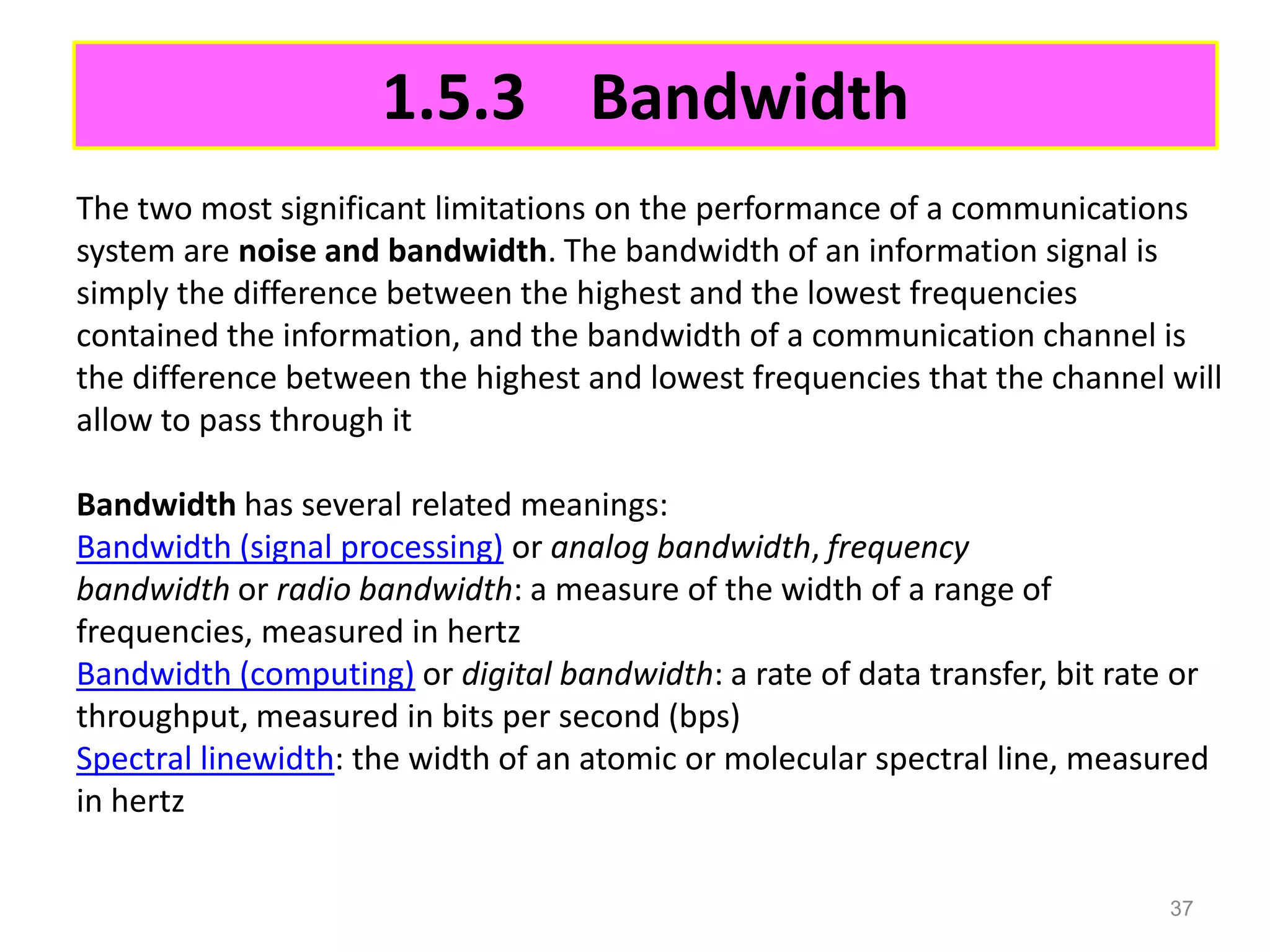 1.5.3 Bandwidth
The two most significant limitations on the performance of a communications
system are noise and bandwidth. The bandwidth of an information signal is
simply the difference between the highest and the lowest frequencies
contained the information, and the bandwidth of a communication channel is
the difference between the highest and lowest frequencies that the channel will
allow to pass through it

Bandwidth has several related meanings:
Bandwidth (signal processing) or analog bandwidth, frequency
bandwidth or radio bandwidth: a measure of the width of a range of
frequencies, measured in hertz
Bandwidth (computing) or digital bandwidth: a rate of data transfer, bit rate or
throughput, measured in bits per second (bps)
Spectral linewidth: the width of an atomic or molecular spectral line, measured
in hertz

                                                                             37
 