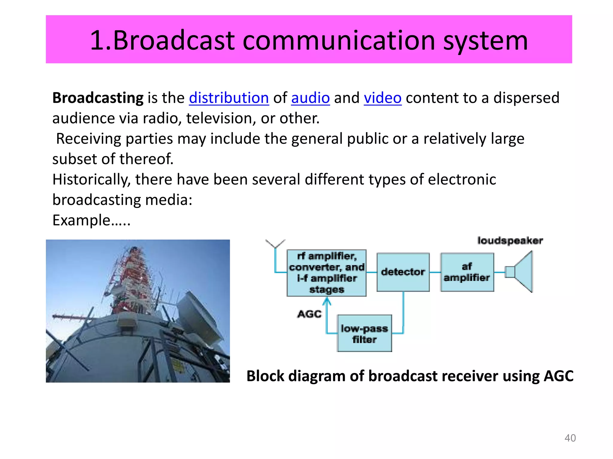 1.Broadcast communication system
Broadcasting is the distribution of audio and video content to a dispersed
audience via radio, television, or other.
 Receiving parties may include the general public or a relatively large
subset of thereof.
Historically, there have been several different types of electronic
broadcasting media:
Example…..




                            Block diagram of broadcast receiver using AGC


                                                                             40
 