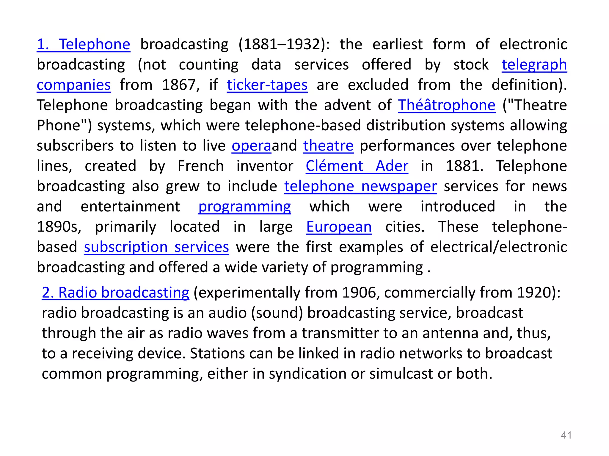 1. Telephone broadcasting (1881–1932): the earliest form of electronic
broadcasting (not counting data services offered by stock telegraph
companies from 1867, if ticker-tapes are excluded from the definition).
Telephone broadcasting began with the advent of Théâtrophone ("Theatre
Phone") systems, which were telephone-based distribution systems allowing
subscribers to listen to live operaand theatre performances over telephone
lines, created by French inventor Clément Ader in 1881. Telephone
broadcasting also grew to include telephone newspaper services for news
and entertainment programming which were introduced in the
1890s, primarily located in large European cities. These telephone-
based subscription services were the first examples of electrical/electronic
broadcasting and offered a wide variety of programming .
 2. Radio broadcasting (experimentally from 1906, commercially from 1920):
 radio broadcasting is an audio (sound) broadcasting service, broadcast
 through the air as radio waves from a transmitter to an antenna and, thus,
 to a receiving device. Stations can be linked in radio networks to broadcast
 common programming, either in syndication or simulcast or both.


                                                                            41
 