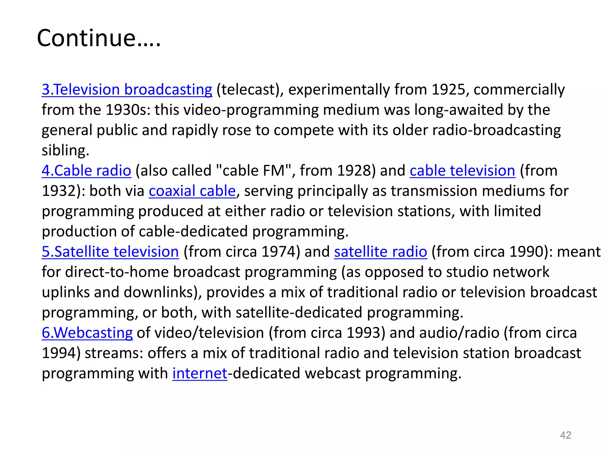 Continue….
3.Television broadcasting (telecast), experimentally from 1925, commercially
from the 1930s: this video-programming medium was long-awaited by the
general public and rapidly rose to compete with its older radio-broadcasting
sibling.
4.Cable radio (also called "cable FM", from 1928) and cable television (from
1932): both via coaxial cable, serving principally as transmission mediums for
programming produced at either radio or television stations, with limited
production of cable-dedicated programming.
5.Satellite television (from circa 1974) and satellite radio (from circa 1990): meant
for direct-to-home broadcast programming (as opposed to studio network
uplinks and downlinks), provides a mix of traditional radio or television broadcast
programming, or both, with satellite-dedicated programming.
6.Webcasting of video/television (from circa 1993) and audio/radio (from circa
1994) streams: offers a mix of traditional radio and television station broadcast
programming with internet-dedicated webcast programming.


                                                                              42
 