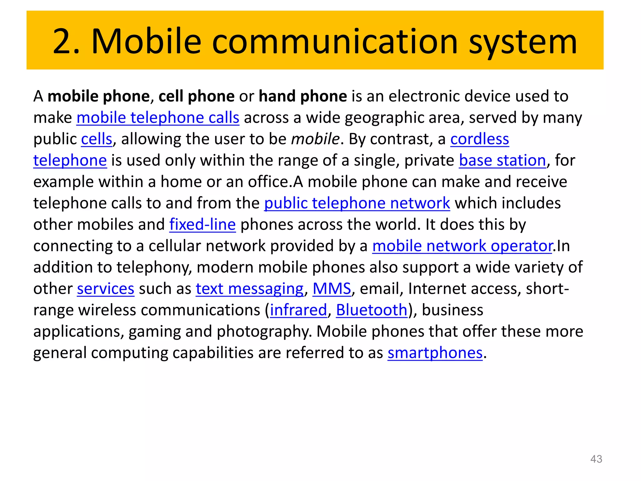 2. Mobile communication system
A mobile phone, cell phone or hand phone is an electronic device used to
make mobile telephone calls across a wide geographic area, served by many
public cells, allowing the user to be mobile. By contrast, a cordless
telephone is used only within the range of a single, private base station, for
example within a home or an office.A mobile phone can make and receive
telephone calls to and from the public telephone network which includes
other mobiles and fixed-line phones across the world. It does this by
connecting to a cellular network provided by a mobile network operator.In
addition to telephony, modern mobile phones also support a wide variety of
other services such as text messaging, MMS, email, Internet access, short-
range wireless communications (infrared, Bluetooth), business
applications, gaming and photography. Mobile phones that offer these more
general computing capabilities are referred to as smartphones.




                                                                                 43
 