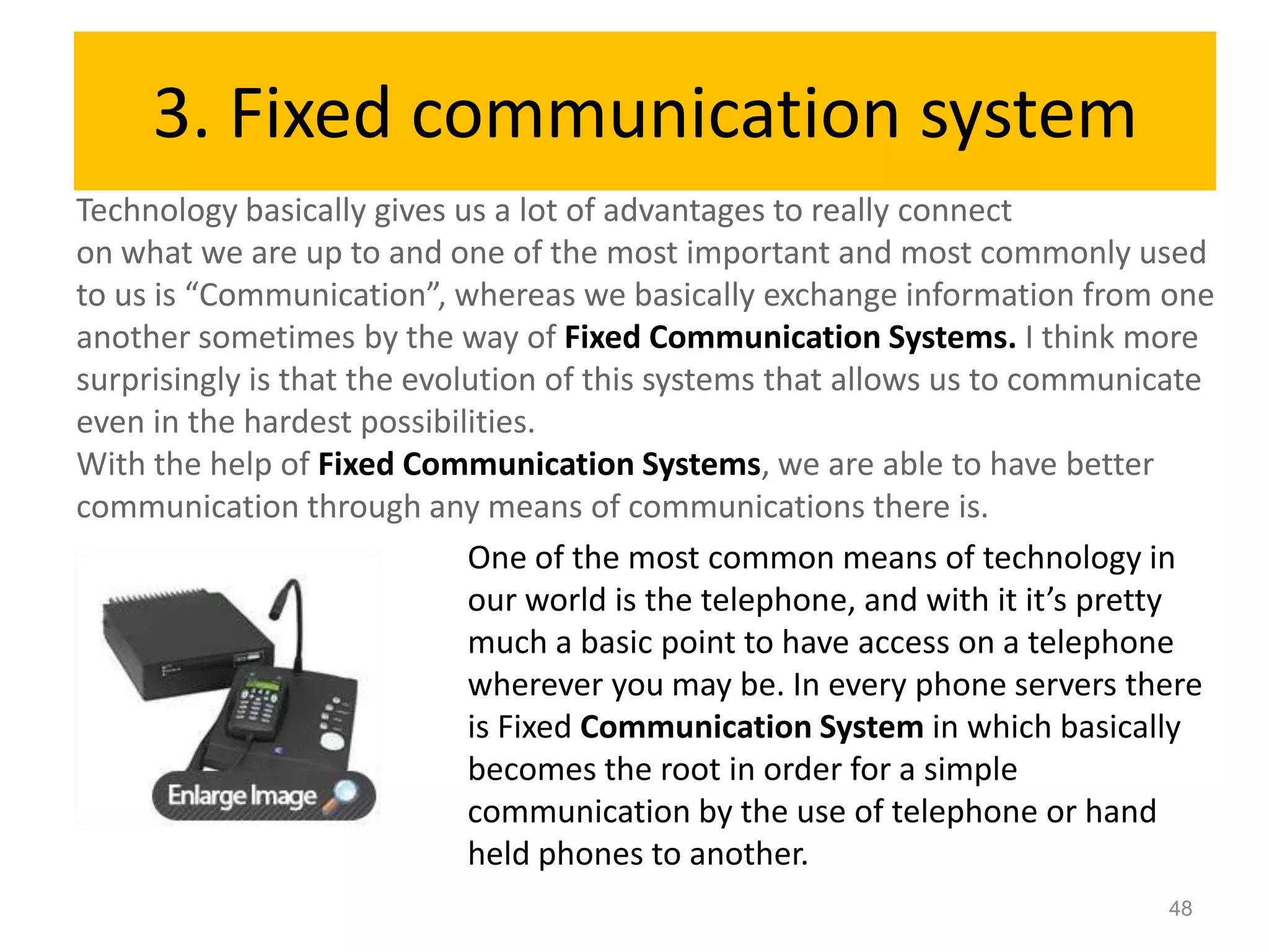3. Fixed communication system
Technology basically gives us a lot of advantages to really connect
on what we are up to and one of the most important and most commonly used
to us is “Communication”, whereas we basically exchange information from one
another sometimes by the way of Fixed Communication Systems. I think more
surprisingly is that the evolution of this systems that allows us to communicate
even in the hardest possibilities.
With the help of Fixed Communication Systems, we are able to have better
communication through any means of communications there is.
                             One of the most common means of technology in
                             our world is the telephone, and with it it’s pretty
                             much a basic point to have access on a telephone
                             wherever you may be. In every phone servers there
                             is Fixed Communication System in which basically
                             becomes the root in order for a simple
                             communication by the use of telephone or hand
                             held phones to another.
                                                                            48
 