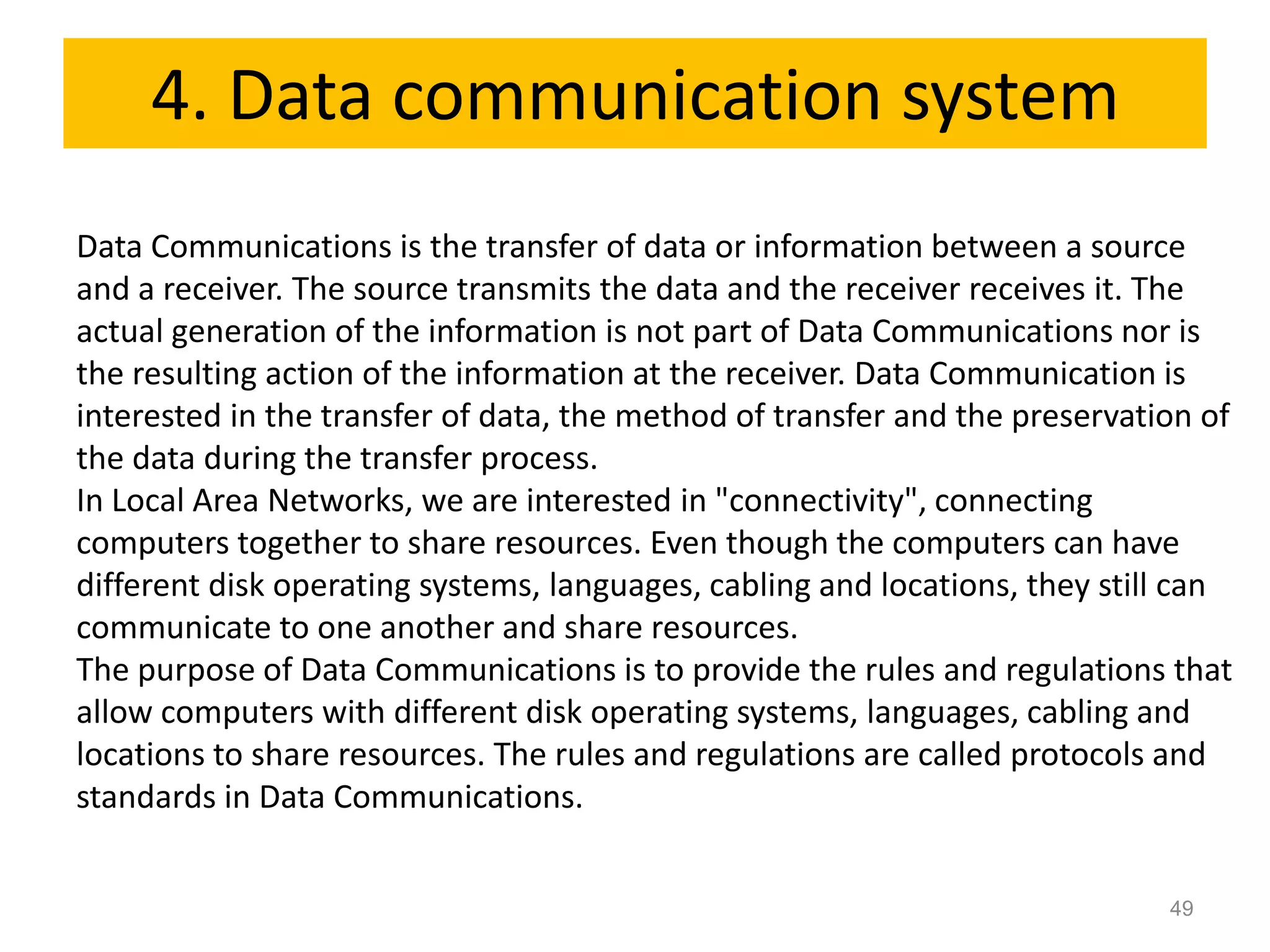 4. Data communication system
Data Communications is the transfer of data or information between a source
and a receiver. The source transmits the data and the receiver receives it. The
actual generation of the information is not part of Data Communications nor is
the resulting action of the information at the receiver. Data Communication is
interested in the transfer of data, the method of transfer and the preservation of
the data during the transfer process.
In Local Area Networks, we are interested in "connectivity", connecting
computers together to share resources. Even though the computers can have
different disk operating systems, languages, cabling and locations, they still can
communicate to one another and share resources.
The purpose of Data Communications is to provide the rules and regulations that
allow computers with different disk operating systems, languages, cabling and
locations to share resources. The rules and regulations are called protocols and
standards in Data Communications.


                                                                             49
 