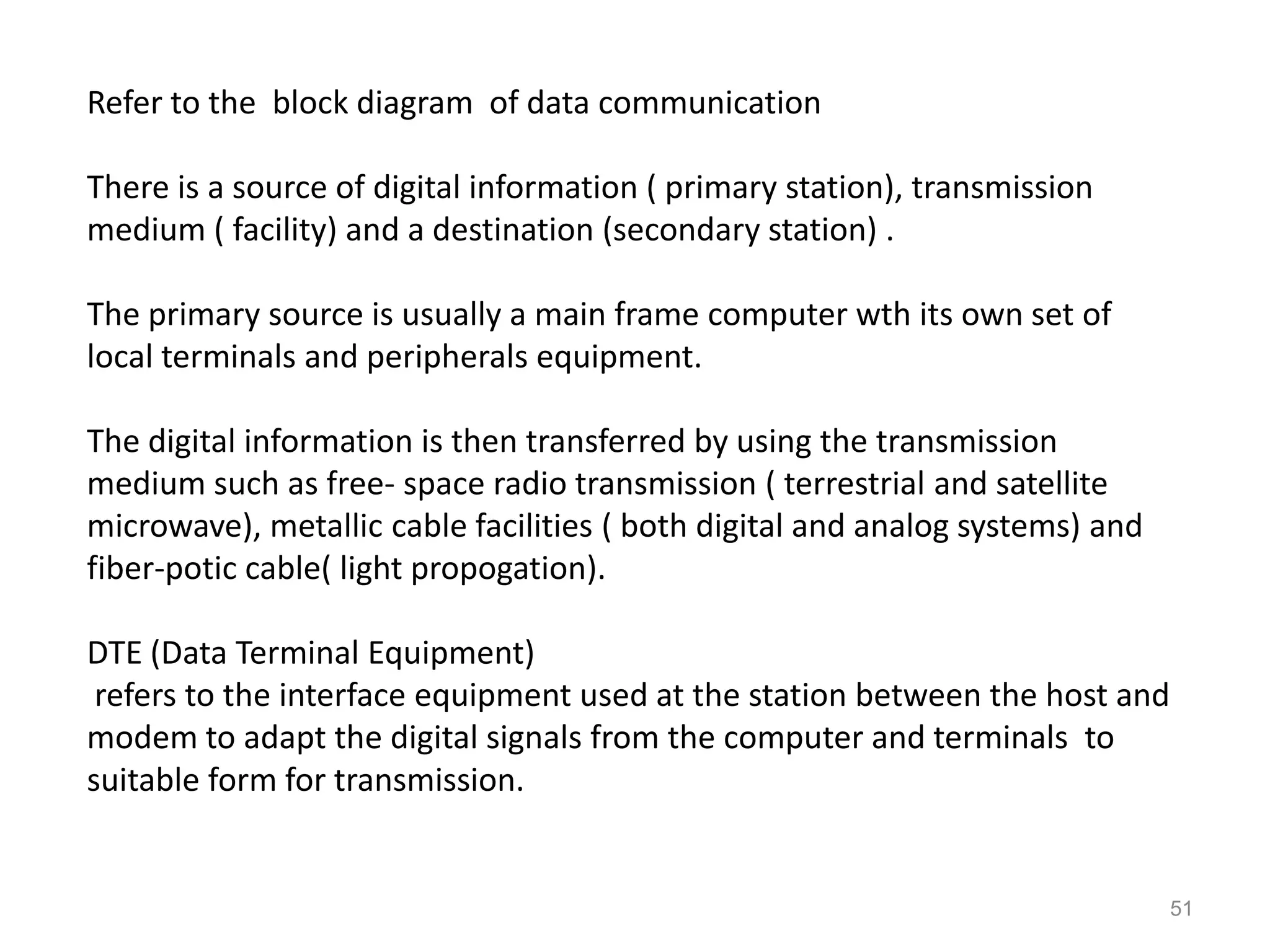 Refer to the block diagram of data communication

There is a source of digital information ( primary station), transmission
medium ( facility) and a destination (secondary station) .

The primary source is usually a main frame computer wth its own set of
local terminals and peripherals equipment.

The digital information is then transferred by using the transmission
medium such as free- space radio transmission ( terrestrial and satellite
microwave), metallic cable facilities ( both digital and analog systems) and
fiber-potic cable( light propogation).

DTE (Data Terminal Equipment)
 refers to the interface equipment used at the station between the host and
modem to adapt the digital signals from the computer and terminals to
suitable form for transmission.


                                                                               51
 
