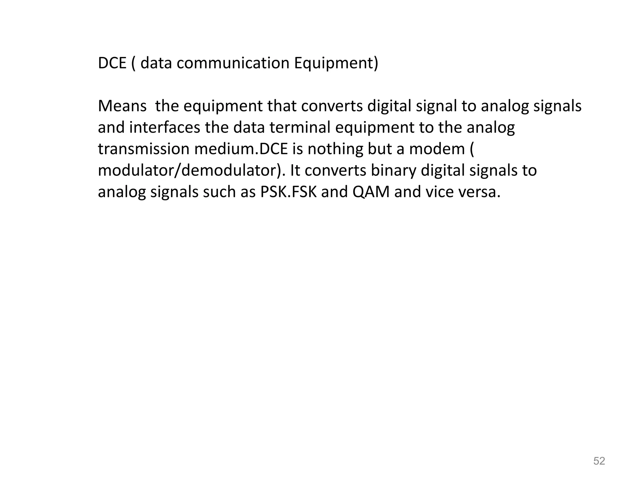 DCE ( data communication Equipment)

Means the equipment that converts digital signal to analog signals
and interfaces the data terminal equipment to the analog
transmission medium.DCE is nothing but a modem (
modulator/demodulator). It converts binary digital signals to
analog signals such as PSK.FSK and QAM and vice versa.




                                                                     52
 