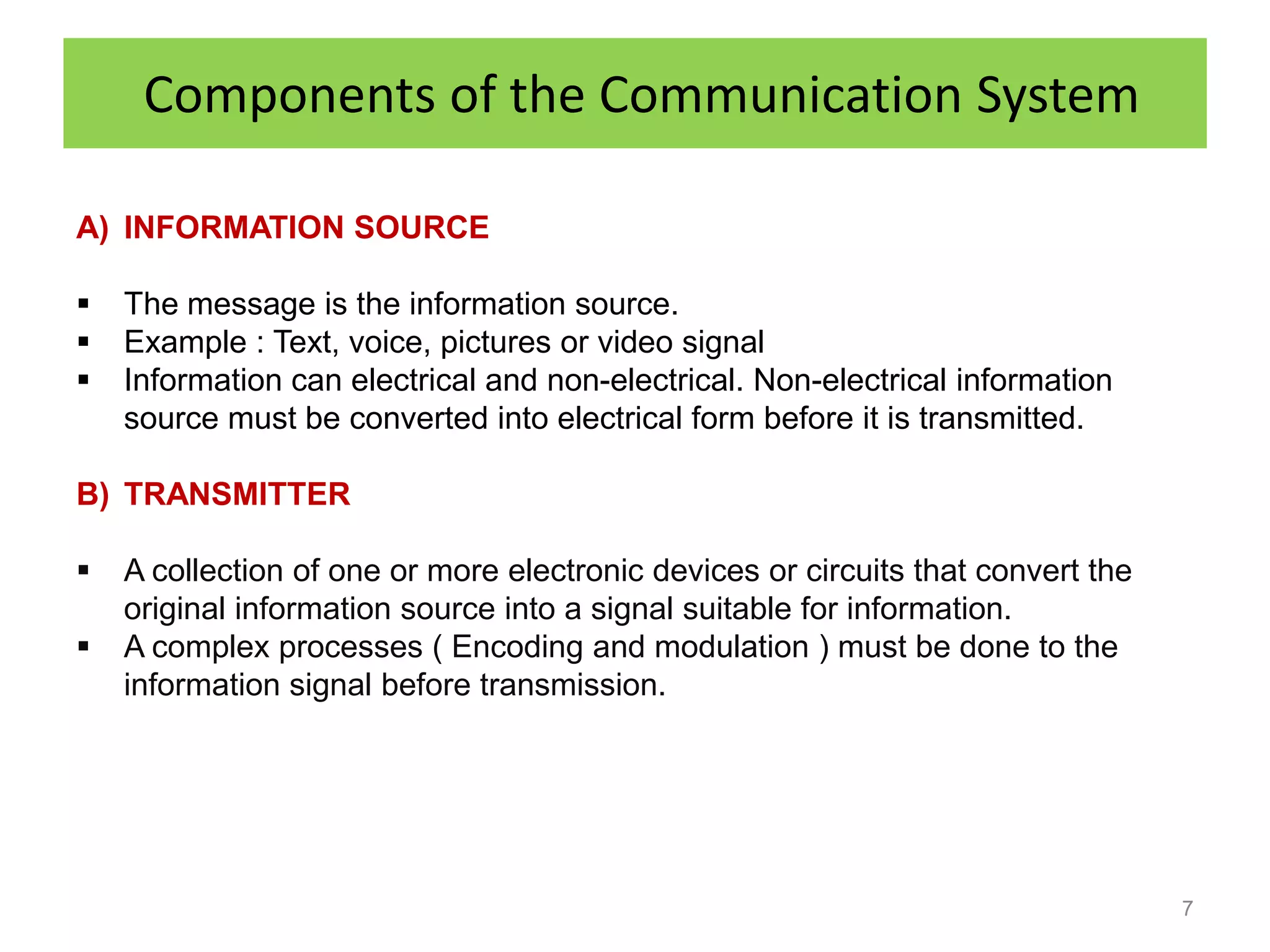 Components of the Communication System

A) INFORMATION SOURCE

   The message is the information source.
   Example : Text, voice, pictures or video signal
   Information can electrical and non-electrical. Non-electrical information
    source must be converted into electrical form before it is transmitted.

B) TRANSMITTER

   A collection of one or more electronic devices or circuits that convert the
    original information source into a signal suitable for information.
   A complex processes ( Encoding and modulation ) must be done to the
    information signal before transmission.




                                                                                  7
 