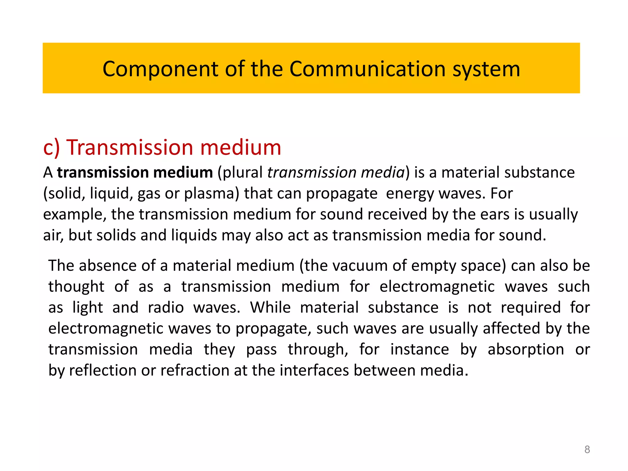 Component of the Communication system


c) Transmission medium
A transmission medium (plural transmission media) is a material substance
(solid, liquid, gas or plasma) that can propagate energy waves. For
example, the transmission medium for sound received by the ears is usually
air, but solids and liquids may also act as transmission media for sound.
The absence of a material medium (the vacuum of empty space) can also be
thought of as a transmission medium for electromagnetic waves such
as light and radio waves. While material substance is not required for
electromagnetic waves to propagate, such waves are usually affected by the
transmission media they pass through, for instance by absorption or
by reflection or refraction at the interfaces between media.



                                                                             8
 