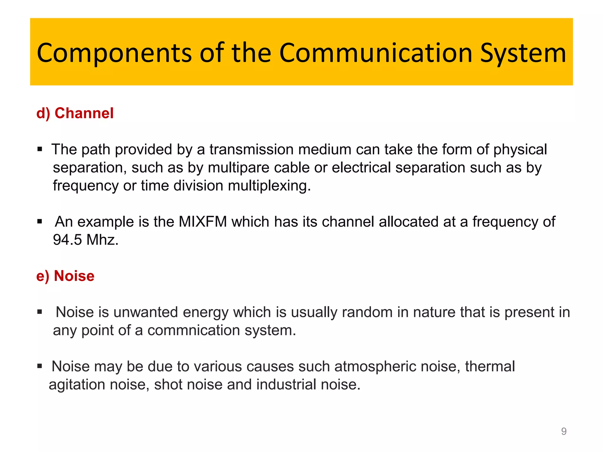 Components of the Communication System
d) Channel

 The path provided by a transmission medium can take the form of physical
  separation, such as by multipare cable or electrical separation such as by
  frequency or time division multiplexing.

 An example is the MIXFM which has its channel allocated at a frequency of
  94.5 Mhz.

e) Noise

 Noise is unwanted energy which is usually random in nature that is present in
  any point of a commnication system.

 Noise may be due to various causes such atmospheric noise, thermal
  agitation noise, shot noise and industrial noise.


                                                                               9
 