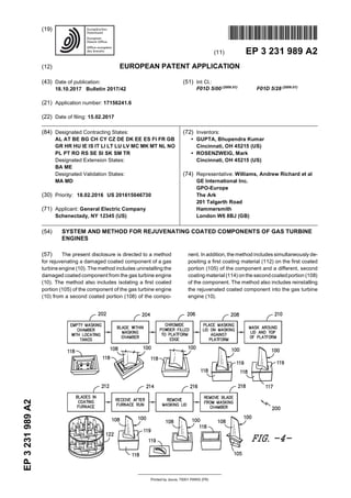 Printed by Jouve, 75001 PARIS (FR)
(19)EP3231989A2
TEPZZ¥ ¥_989A T
(11) EP 3 231 989 A2
(12) EUROPEAN PATENT APPLICATION
(43) Date of publication:
18.10.2017 Bulletin 2017/42
(21) Application number: 17156241.6
(22) Date of filing: 15.02.2017
(51) Int Cl.:
F01D 5/00 (2006.01)
F01D 5/28 (2006.01)
(84) Designated Contracting States:
AL AT BE BG CH CY CZ DE DK EE ES FI FR GB
GR HR HU IE IS IT LI LT LU LV MC MK MT NL NO
PL PT RO RS SE SI SK SM TR
Designated Extension States:
BA ME
Designated Validation States:
MA MD
(30) Priority: 18.02.2016 US 201615046730
(71) Applicant: General Electric Company
Schenectady, NY 12345 (US)
(72) Inventors:
• GUPTA, Bhupendra Kumar
Cincinnati, OH 45215 (US)
• ROSENZWEIG, Mark
Cincinnati, OH 45215 (US)
(74) Representative: Williams, Andrew Richard et al
GE International Inc.
GPO-Europe
The Ark
201 Talgarth Road
Hammersmith
London W6 8BJ (GB)
(54) SYSTEM AND METHOD FOR REJUVENATING COATED COMPONENTS OF GAS TURBINE
ENGINES
(57) The present disclosure is directed to a method
for rejuvenating a damaged coated component of a gas
turbine engine (10). The method includes uninstalling the
damaged coated component from the gas turbine engine
(10). The method also includes isolating a first coated
portion (105) of the component of the gas turbine engine
(10) from a second coated portion (108) of the compo-
nent. In addition, the method includes simultaneously de-
positing a first coating material (112) on the first coated
portion (105) of the component and a different, second
coating material (114) onthe secondcoatedportion (108)
of the component. The method also includes reinstalling
the rejuvenated coated component into the gas turbine
engine (10).
 