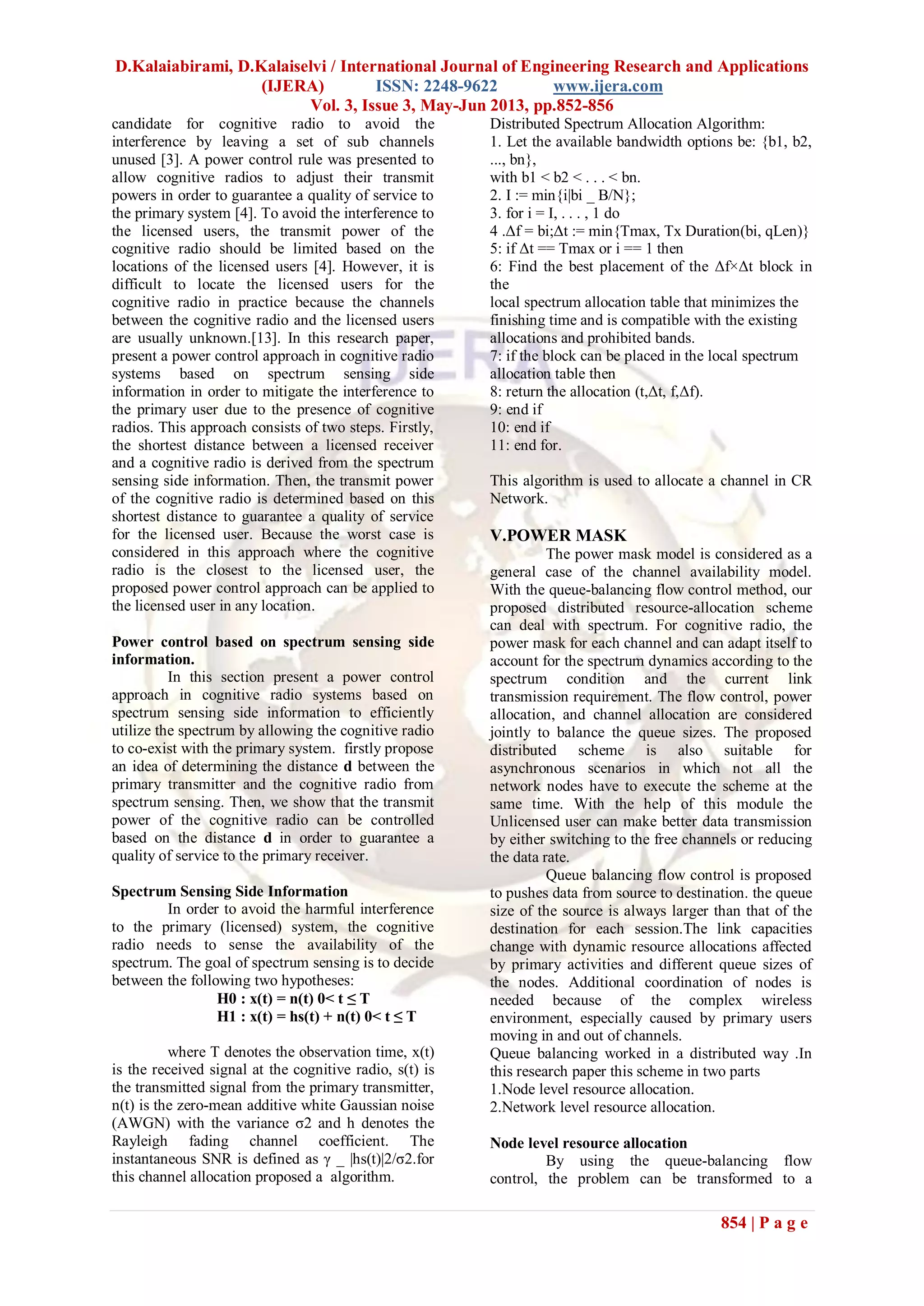 D.Kalaiabirami, D.Kalaiselvi / International Journal of Engineering Research and Applications
(IJERA) ISSN: 2248-9622 www.ijera.com
Vol. 3, Issue 3, May-Jun 2013, pp.852-856
854 | P a g e
candidate for cognitive radio to avoid the
interference by leaving a set of sub channels
unused [3]. A power control rule was presented to
allow cognitive radios to adjust their transmit
powers in order to guarantee a quality of service to
the primary system [4]. To avoid the interference to
the licensed users, the transmit power of the
cognitive radio should be limited based on the
locations of the licensed users [4]. However, it is
difficult to locate the licensed users for the
cognitive radio in practice because the channels
between the cognitive radio and the licensed users
are usually unknown.[13]. In this research paper,
present a power control approach in cognitive radio
systems based on spectrum sensing side
information in order to mitigate the interference to
the primary user due to the presence of cognitive
radios. This approach consists of two steps. Firstly,
the shortest distance between a licensed receiver
and a cognitive radio is derived from the spectrum
sensing side information. Then, the transmit power
of the cognitive radio is determined based on this
shortest distance to guarantee a quality of service
for the licensed user. Because the worst case is
considered in this approach where the cognitive
radio is the closest to the licensed user, the
proposed power control approach can be applied to
the licensed user in any location.
Power control based on spectrum sensing side
information.
In this section present a power control
approach in cognitive radio systems based on
spectrum sensing side information to efficiently
utilize the spectrum by allowing the cognitive radio
to co-exist with the primary system. firstly propose
an idea of determining the distance d between the
primary transmitter and the cognitive radio from
spectrum sensing. Then, we show that the transmit
power of the cognitive radio can be controlled
based on the distance d in order to guarantee a
quality of service to the primary receiver.
Spectrum Sensing Side Information
In order to avoid the harmful interference
to the primary (licensed) system, the cognitive
radio needs to sense the availability of the
spectrum. The goal of spectrum sensing is to decide
between the following two hypotheses:
H0 : x(t) = n(t) 0< t ≤ T
H1 : x(t) = hs(t) + n(t) 0< t ≤ T
where T denotes the observation time, x(t)
is the received signal at the cognitive radio, s(t) is
the transmitted signal from the primary transmitter,
n(t) is the zero-mean additive white Gaussian noise
(AWGN) with the variance σ2 and h denotes the
Rayleigh fading channel coefficient. The
instantaneous SNR is defined as γ _ |hs(t)|2/σ2.for
this channel allocation proposed a algorithm.
Distributed Spectrum Allocation Algorithm:
1. Let the available bandwidth options be: {b1, b2,
..., bn},
with b1 < b2 < . . . < bn.
2. I := min{i|bi _ B/N};
3. for i = I, . . . , 1 do
4 .Δf = bi;Δt := min{Tmax, Tx Duration(bi, qLen)}
5: if Δt == Tmax or i == 1 then
6: Find the best placement of the Δf×Δt block in
the
local spectrum allocation table that minimizes the
finishing time and is compatible with the existing
allocations and prohibited bands.
7: if the block can be placed in the local spectrum
allocation table then
8: return the allocation (t,Δt, f,Δf).
9: end if
10: end if
11: end for.
This algorithm is used to allocate a channel in CR
Network.
V.POWER MASK
The power mask model is considered as a
general case of the channel availability model.
With the queue-balancing flow control method, our
proposed distributed resource-allocation scheme
can deal with spectrum. For cognitive radio, the
power mask for each channel and can adapt itself to
account for the spectrum dynamics according to the
spectrum condition and the current link
transmission requirement. The flow control, power
allocation, and channel allocation are considered
jointly to balance the queue sizes. The proposed
distributed scheme is also suitable for
asynchronous scenarios in which not all the
network nodes have to execute the scheme at the
same time. With the help of this module the
Unlicensed user can make better data transmission
by either switching to the free channels or reducing
the data rate.
Queue balancing flow control is proposed
to pushes data from source to destination. the queue
size of the source is always larger than that of the
destination for each session.The link capacities
change with dynamic resource allocations affected
by primary activities and different queue sizes of
the nodes. Additional coordination of nodes is
needed because of the complex wireless
environment, especially caused by primary users
moving in and out of channels.
Queue balancing worked in a distributed way .In
this research paper this scheme in two parts
1.Node level resource allocation.
2.Network level resource allocation.
Node level resource allocation
By using the queue-balancing flow
control, the problem can be transformed to a
 