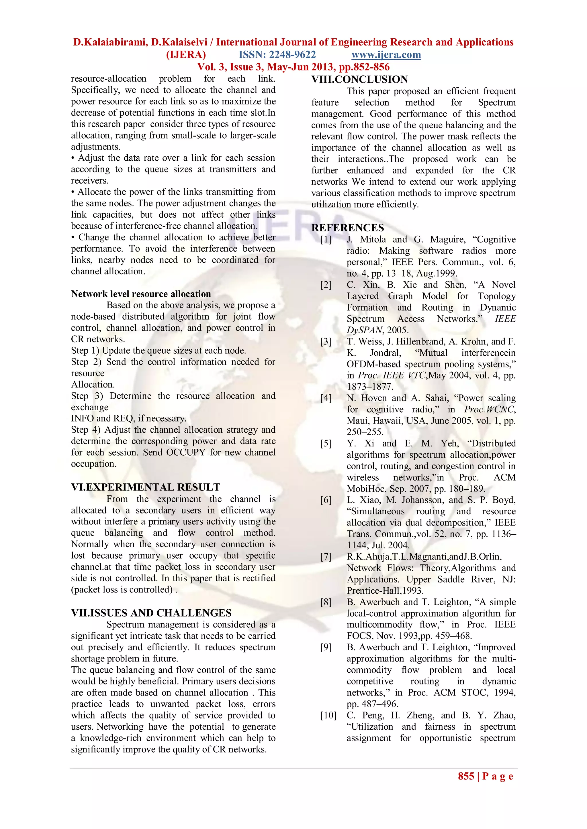 D.Kalaiabirami, D.Kalaiselvi / International Journal of Engineering Research and Applications
(IJERA) ISSN: 2248-9622 www.ijera.com
Vol. 3, Issue 3, May-Jun 2013, pp.852-856
855 | P a g e
resource-allocation problem for each link.
Specifically, we need to allocate the channel and
power resource for each link so as to maximize the
decrease of potential functions in each time slot.In
this research paper consider three types of resource
allocation, ranging from small-scale to larger-scale
adjustments.
• Adjust the data rate over a link for each session
according to the queue sizes at transmitters and
receivers.
• Allocate the power of the links transmitting from
the same nodes. The power adjustment changes the
link capacities, but does not affect other links
because of interference-free channel allocation.
• Change the channel allocation to achieve better
performance. To avoid the interference between
links, nearby nodes need to be coordinated for
channel allocation.
Network level resource allocation
Based on the above analysis, we propose a
node-based distributed algorithm for joint flow
control, channel allocation, and power control in
CR networks.
Step 1) Update the queue sizes at each node.
Step 2) Send the control information needed for
resource
Allocation.
Step 3) Determine the resource allocation and
exchange
INFO and REQ, if necessary.
Step 4) Adjust the channel allocation strategy and
determine the corresponding power and data rate
for each session. Send OCCUPY for new channel
occupation.
VI.EXPERIMENTAL RESULT
From the experiment the channel is
allocated to a secondary users in efficient way
without interfere a primary users activity using the
queue balancing and flow control method.
Normally when the secondary user connection is
lost because primary user occupy that specific
channel.at that time packet loss in secondary user
side is not controlled. In this paper that is rectified
(packet loss is controlled) .
VII.ISSUES AND CHALLENGES
Spectrum management is considered as a
significant yet intricate task that needs to be carried
out precisely and efficiently. It reduces spectrum
shortage problem in future.
The queue balancing and flow control of the same
would be highly beneficial. Primary users decisions
are often made based on channel allocation . This
practice leads to unwanted packet loss, errors
which affects the quality of service provided to
users. Networking have the potential to generate
a knowledge-rich environment which can help to
significantly improve the quality of CR networks.
VIII.CONCLUSION
This paper proposed an efficient frequent
feature selection method for Spectrum
management. Good performance of this method
comes from the use of the queue balancing and the
relevant flow control. The power mask reflects the
importance of the channel allocation as well as
their interactions..The proposed work can be
further enhanced and expanded for the CR
networks We intend to extend our work applying
various classification methods to improve spectrum
utilization more efficiently.
REFERENCES
[1] J. Mitola and G. Maguire, “Cognitive
radio: Making software radios more
personal,” IEEE Pers. Commun., vol. 6,
no. 4, pp. 13–18, Aug.1999.
[2] C. Xin, B. Xie and Shen, “A Novel
Layered Graph Model for Topology
Formation and Routing in Dynamic
Spectrum Access Networks,” IEEE
DySPAN, 2005.
[3] T. Weiss, J. Hillenbrand, A. Krohn, and F.
K. Jondral, “Mutual interferencein
OFDM-based spectrum pooling systems,”
in Proc. IEEE VTC,May 2004, vol. 4, pp.
1873–1877.
[4] N. Hoven and A. Sahai, “Power scaling
for cognitive radio,” in Proc.WCNC,
Maui, Hawaii, USA, June 2005, vol. 1, pp.
250–255.
[5] Y. Xi and E. M. Yeh, “Distributed
algorithms for spectrum allocation,power
control, routing, and congestion control in
wireless networks,”in Proc. ACM
MobiHoc, Sep. 2007, pp. 180–189.
[6] L. Xiao, M. Johansson, and S. P. Boyd,
“Simultaneous routing and resource
allocation via dual decomposition,” IEEE
Trans. Commun.,vol. 52, no. 7, pp. 1136–
1144, Jul. 2004.
[7] R.K.Ahuja,T.L.Magnanti,andJ.B.Orlin,
Network Flows: Theory,Algorithms and
Applications. Upper Saddle River, NJ:
Prentice-Hall,1993.
[8] B. Awerbuch and T. Leighton, “A simple
local-control approximation algorithm for
multicommodity ﬂow,” in Proc. IEEE
FOCS, Nov. 1993,pp. 459–468.
[9] B. Awerbuch and T. Leighton, “Improved
approximation algorithms for the multi-
commodity ﬂow problem and local
competitive routing in dynamic
networks,” in Proc. ACM STOC, 1994,
pp. 487–496.
[10] C. Peng, H. Zheng, and B. Y. Zhao,
“Utilization and fairness in spectrum
assignment for opportunistic spectrum
 