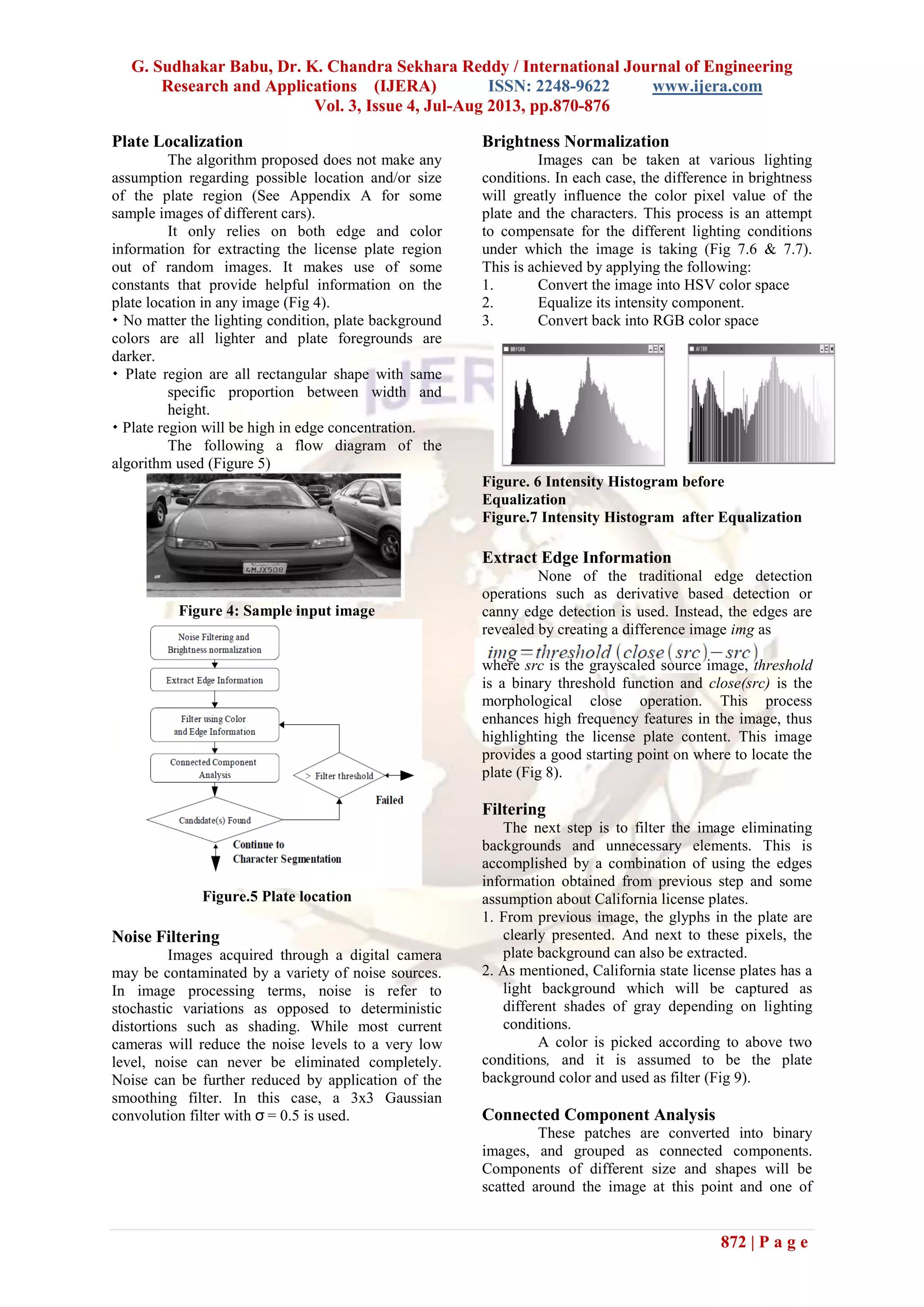 G. Sudhakar Babu, Dr. K. Chandra Sekhara Reddy / International Journal of Engineering
Research and Applications (IJERA) ISSN: 2248-9622 www.ijera.com
Vol. 3, Issue 4, Jul-Aug 2013, pp.870-876
872 | P a g e
Plate Localization
The algorithm proposed does not make any
assumption regarding possible location and/or size
of the plate region (See Appendix A for some
sample images of different cars).
It only relies on both edge and color
information for extracting the license plate region
out of random images. It makes use of some
constants that provide helpful information on the
plate location in any image (Fig 4).
 No matter the lighting condition, plate background
colors are all lighter and plate foregrounds are
darker.
 Plate region are all rectangular shape with same
specific proportion between width and
height.
 Plate region will be high in edge concentration.
The following a flow diagram of the
algorithm used (Figure 5)
Figure 4: Sample input image
Figure.5 Plate location
Noise Filtering
Images acquired through a digital camera
may be contaminated by a variety of noise sources.
In image processing terms, noise is refer to
stochastic variations as opposed to deterministic
distortions such as shading. While most current
cameras will reduce the noise levels to a very low
level, noise can never be eliminated completely.
Noise can be further reduced by application of the
smoothing filter. In this case, a 3x3 Gaussian
convolution filter with σ = 0.5 is used.
Brightness Normalization
Images can be taken at various lighting
conditions. In each case, the difference in brightness
will greatly influence the color pixel value of the
plate and the characters. This process is an attempt
to compensate for the different lighting conditions
under which the image is taking (Fig 7.6 & 7.7).
This is achieved by applying the following:
1. Convert the image into HSV color space
2. Equalize its intensity component.
3. Convert back into RGB color space
Figure. 6 Intensity Histogram before
Equalization
Figure.7 Intensity Histogram after Equalization
Extract Edge Information
None of the traditional edge detection
operations such as derivative based detection or
canny edge detection is used. Instead, the edges are
revealed by creating a difference image img as
where src is the grayscaled source image, threshold
is a binary threshold function and close(src) is the
morphological close operation. This process
enhances high frequency features in the image, thus
highlighting the license plate content. This image
provides a good starting point on where to locate the
plate (Fig 8).
Filtering
The next step is to filter the image eliminating
backgrounds and unnecessary elements. This is
accomplished by a combination of using the edges
information obtained from previous step and some
assumption about California license plates.
1. From previous image, the glyphs in the plate are
clearly presented. And next to these pixels, the
plate background can also be extracted.
2. As mentioned, California state license plates has a
light background which will be captured as
different shades of gray depending on lighting
conditions.
A color is picked according to above two
conditions, and it is assumed to be the plate
background color and used as filter (Fig 9).
Connected Component Analysis
These patches are converted into binary
images, and grouped as connected components.
Components of different size and shapes will be
scatted around the image at this point and one of
 