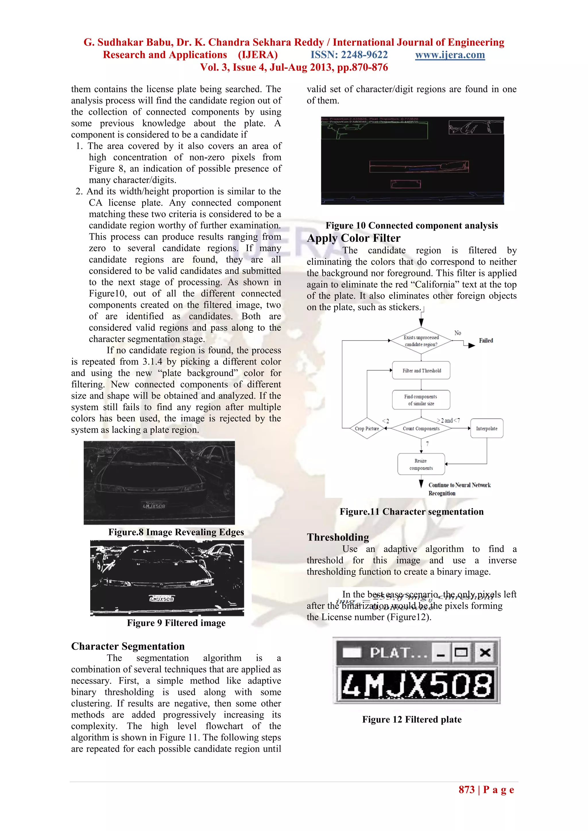 G. Sudhakar Babu, Dr. K. Chandra Sekhara Reddy / International Journal of Engineering
Research and Applications (IJERA) ISSN: 2248-9622 www.ijera.com
Vol. 3, Issue 4, Jul-Aug 2013, pp.870-876
873 | P a g e
them contains the license plate being searched. The
analysis process will find the candidate region out of
the collection of connected components by using
some previous knowledge about the plate. A
component is considered to be a candidate if
1. The area covered by it also covers an area of
high concentration of non-zero pixels from
Figure 8, an indication of possible presence of
many character/digits.
2. And its width/height proportion is similar to the
CA license plate. Any connected component
matching these two criteria is considered to be a
candidate region worthy of further examination.
This process can produce results ranging from
zero to several candidate regions. If many
candidate regions are found, they are all
considered to be valid candidates and submitted
to the next stage of processing. As shown in
Figure10, out of all the different connected
components created on the filtered image, two
of are identified as candidates. Both are
considered valid regions and pass along to the
character segmentation stage.
If no candidate region is found, the process
is repeated from 3.1.4 by picking a different color
and using the new “plate background” color for
filtering. New connected components of different
size and shape will be obtained and analyzed. If the
system still fails to find any region after multiple
colors has been used, the image is rejected by the
system as lacking a plate region.
Figure.8 Image Revealing Edges
Figure 9 Filtered image
Character Segmentation
The segmentation algorithm is a
combination of several techniques that are applied as
necessary. First, a simple method like adaptive
binary thresholding is used along with some
clustering. If results are negative, then some other
methods are added progressively increasing its
complexity. The high level flowchart of the
algorithm is shown in Figure 11. The following steps
are repeated for each possible candidate region until
valid set of character/digit regions are found in one
of them.
Figure 10 Connected component analysis
Apply Color Filter
The candidate region is filtered by
eliminating the colors that do correspond to neither
the background nor foreground. This filter is applied
again to eliminate the red “California” text at the top
of the plate. It also eliminates other foreign objects
on the plate, such as stickers.
Figure.11 Character segmentation
Thresholding
Use an adaptive algorithm to find a
threshold for this image and use a inverse
thresholding function to create a binary image.
In the best case scenario, the only pixels left
after the binarization would be the pixels forming
the License number (Figure12).
Figure 12 Filtered plate
 