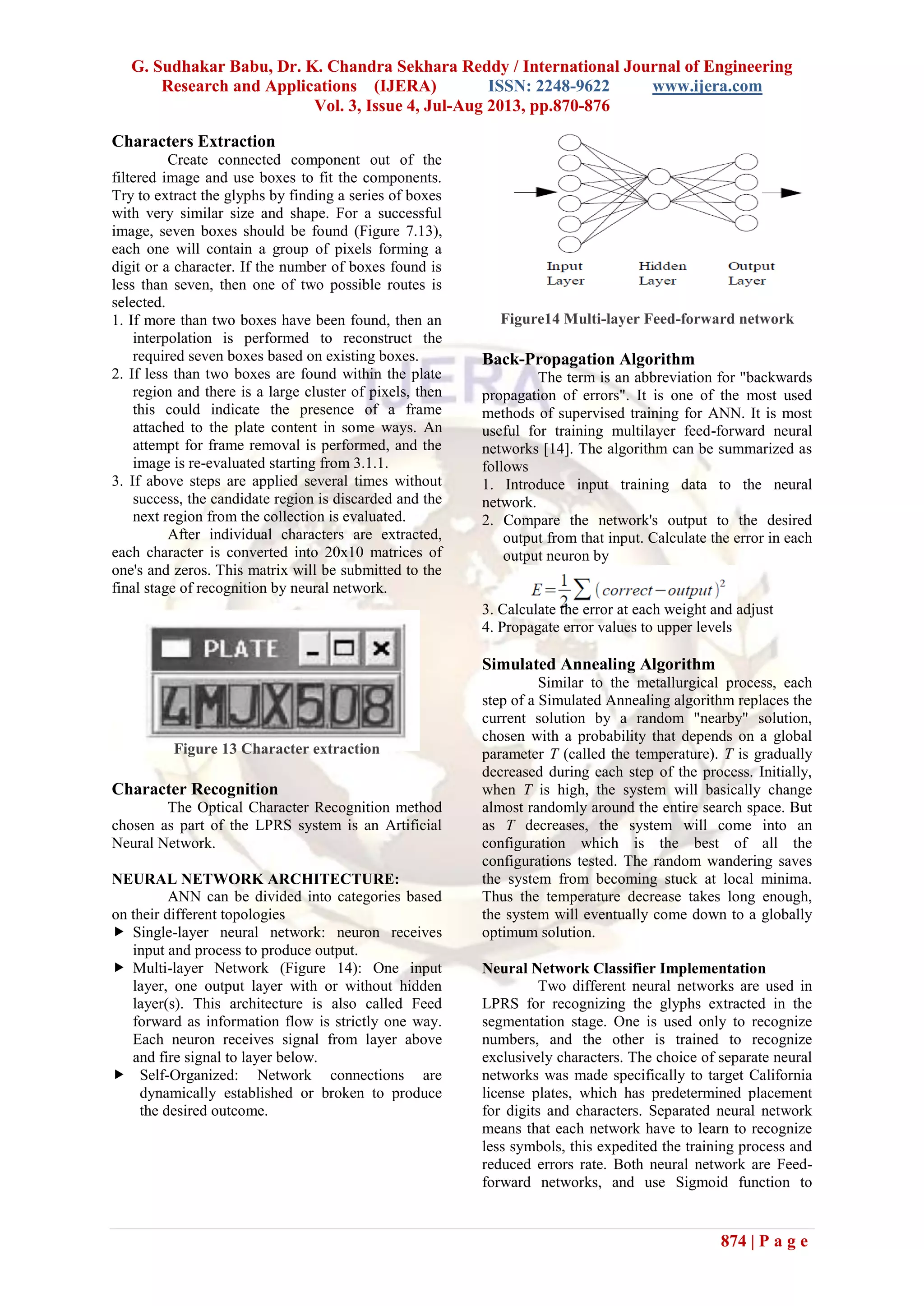 G. Sudhakar Babu, Dr. K. Chandra Sekhara Reddy / International Journal of Engineering
Research and Applications (IJERA) ISSN: 2248-9622 www.ijera.com
Vol. 3, Issue 4, Jul-Aug 2013, pp.870-876
874 | P a g e
Characters Extraction
Create connected component out of the
filtered image and use boxes to fit the components.
Try to extract the glyphs by finding a series of boxes
with very similar size and shape. For a successful
image, seven boxes should be found (Figure 7.13),
each one will contain a group of pixels forming a
digit or a character. If the number of boxes found is
less than seven, then one of two possible routes is
selected.
1. If more than two boxes have been found, then an
interpolation is performed to reconstruct the
required seven boxes based on existing boxes.
2. If less than two boxes are found within the plate
region and there is a large cluster of pixels, then
this could indicate the presence of a frame
attached to the plate content in some ways. An
attempt for frame removal is performed, and the
image is re-evaluated starting from 3.1.1.
3. If above steps are applied several times without
success, the candidate region is discarded and the
next region from the collection is evaluated.
After individual characters are extracted,
each character is converted into 20x10 matrices of
one's and zeros. This matrix will be submitted to the
final stage of recognition by neural network.
Figure 13 Character extraction
Character Recognition
The Optical Character Recognition method
chosen as part of the LPRS system is an Artificial
Neural Network.
NEURAL NETWORK ARCHITECTURE:
ANN can be divided into categories based
on their different topologies
 Single-layer neural network: neuron receives
input and process to produce output.
 Multi-layer Network (Figure 14): One input
layer, one output layer with or without hidden
layer(s). This architecture is also called Feed
forward as information flow is strictly one way.
Each neuron receives signal from layer above
and fire signal to layer below.
 Self-Organized: Network connections are
dynamically established or broken to produce
the desired outcome.
Figure14 Multi-layer Feed-forward network
Back-Propagation Algorithm
The term is an abbreviation for "backwards
propagation of errors". It is one of the most used
methods of supervised training for ANN. It is most
useful for training multilayer feed-forward neural
networks [14]. The algorithm can be summarized as
follows
1. Introduce input training data to the neural
network.
2. Compare the network's output to the desired
output from that input. Calculate the error in each
output neuron by
3. Calculate the error at each weight and adjust
4. Propagate error values to upper levels
Simulated Annealing Algorithm
Similar to the metallurgical process, each
step of a Simulated Annealing algorithm replaces the
current solution by a random "nearby" solution,
chosen with a probability that depends on a global
parameter T (called the temperature). T is gradually
decreased during each step of the process. Initially,
when T is high, the system will basically change
almost randomly around the entire search space. But
as T decreases, the system will come into an
configuration which is the best of all the
configurations tested. The random wandering saves
the system from becoming stuck at local minima.
Thus the temperature decrease takes long enough,
the system will eventually come down to a globally
optimum solution.
Neural Network Classifier Implementation
Two different neural networks are used in
LPRS for recognizing the glyphs extracted in the
segmentation stage. One is used only to recognize
numbers, and the other is trained to recognize
exclusively characters. The choice of separate neural
networks was made specifically to target California
license plates, which has predetermined placement
for digits and characters. Separated neural network
means that each network have to learn to recognize
less symbols, this expedited the training process and
reduced errors rate. Both neural network are Feed-
forward networks, and use Sigmoid function to
 
