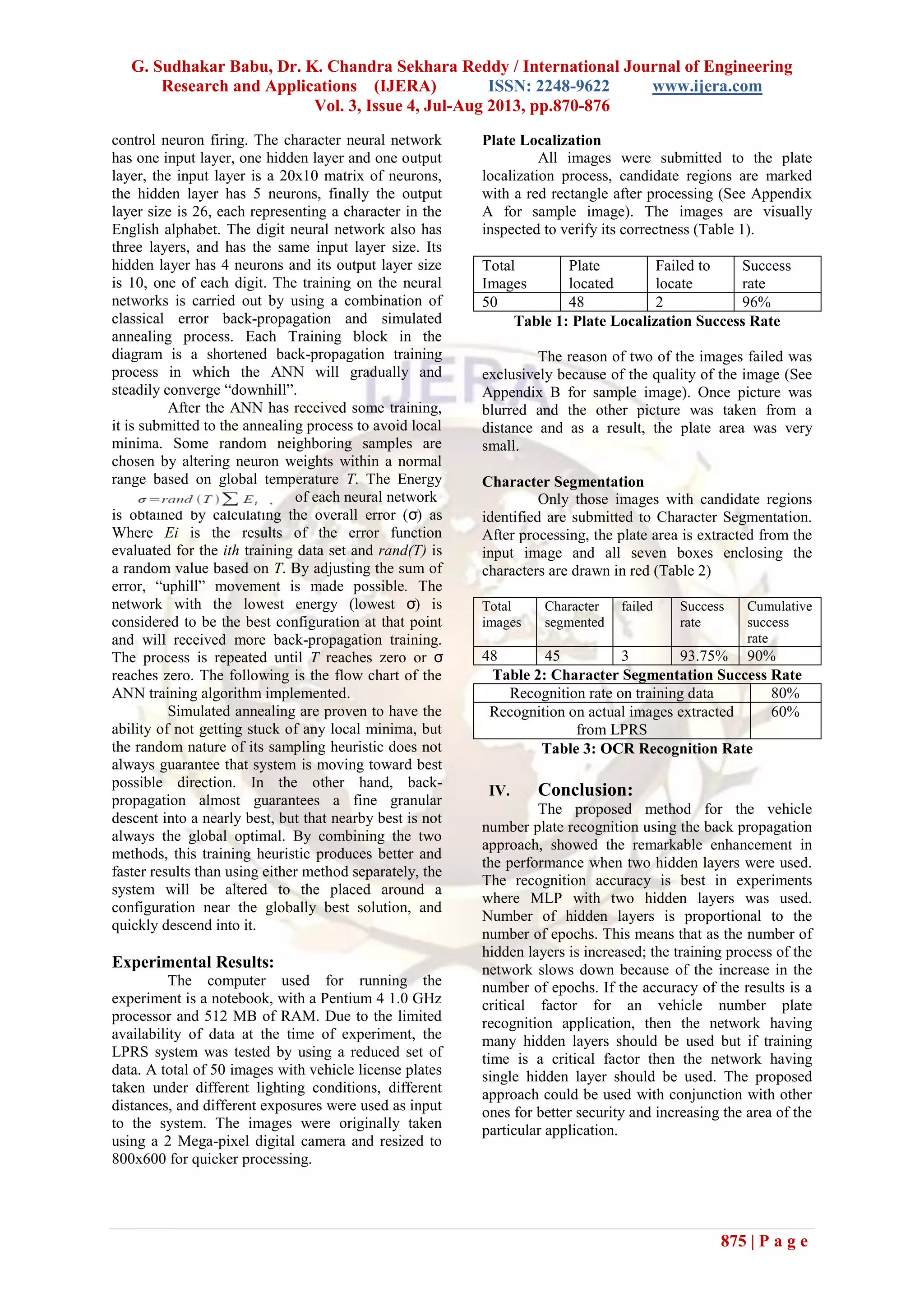 G. Sudhakar Babu, Dr. K. Chandra Sekhara Reddy / International Journal of Engineering
Research and Applications (IJERA) ISSN: 2248-9622 www.ijera.com
Vol. 3, Issue 4, Jul-Aug 2013, pp.870-876
875 | P a g e
control neuron firing. The character neural network
has one input layer, one hidden layer and one output
layer, the input layer is a 20x10 matrix of neurons,
the hidden layer has 5 neurons, finally the output
layer size is 26, each representing a character in the
English alphabet. The digit neural network also has
three layers, and has the same input layer size. Its
hidden layer has 4 neurons and its output layer size
is 10, one of each digit. The training on the neural
networks is carried out by using a combination of
classical error back-propagation and simulated
annealing process. Each Training block in the
diagram is a shortened back-propagation training
process in which the ANN will gradually and
steadily converge “downhill”.
After the ANN has received some training,
it is submitted to the annealing process to avoid local
minima. Some random neighboring samples are
chosen by altering neuron weights within a normal
range based on global temperature T. The Energy
of each neural network
is obtained by calculating the overall error (σ) as
Where Ei is the results of the error function
evaluated for the ith training data set and rand(T) is
a random value based on T. By adjusting the sum of
error, “uphill” movement is made possible. The
network with the lowest energy (lowest σ) is
considered to be the best configuration at that point
and will received more back-propagation training.
The process is repeated until T reaches zero or σ
reaches zero. The following is the flow chart of the
ANN training algorithm implemented.
Simulated annealing are proven to have the
ability of not getting stuck of any local minima, but
the random nature of its sampling heuristic does not
always guarantee that system is moving toward best
possible direction. In the other hand, back-
propagation almost guarantees a fine granular
descent into a nearly best, but that nearby best is not
always the global optimal. By combining the two
methods, this training heuristic produces better and
faster results than using either method separately, the
system will be altered to the placed around a
configuration near the globally best solution, and
quickly descend into it.
Experimental Results:
The computer used for running the
experiment is a notebook, with a Pentium 4 1.0 GHz
processor and 512 MB of RAM. Due to the limited
availability of data at the time of experiment, the
LPRS system was tested by using a reduced set of
data. A total of 50 images with vehicle license plates
taken under different lighting conditions, different
distances, and different exposures were used as input
to the system. The images were originally taken
using a 2 Mega-pixel digital camera and resized to
800x600 for quicker processing.
Plate Localization
All images were submitted to the plate
localization process, candidate regions are marked
with a red rectangle after processing (See Appendix
A for sample image). The images are visually
inspected to verify its correctness (Table 1).
Total
Images
Plate
located
Failed to
locate
Success
rate
50 48 2 96%
Table 1: Plate Localization Success Rate
The reason of two of the images failed was
exclusively because of the quality of the image (See
Appendix B for sample image). Once picture was
blurred and the other picture was taken from a
distance and as a result, the plate area was very
small.
Character Segmentation
Only those images with candidate regions
identified are submitted to Character Segmentation.
After processing, the plate area is extracted from the
input image and all seven boxes enclosing the
characters are drawn in red (Table 2)
Total
images
Character
segmented
failed Success
rate
Cumulative
success
rate
48 45 3 93.75% 90%
Table 2: Character Segmentation Success Rate
Recognition rate on training data 80%
Recognition on actual images extracted
from LPRS
60%
Table 3: OCR Recognition Rate
IV. Conclusion:
The proposed method for the vehicle
number plate recognition using the back propagation
approach, showed the remarkable enhancement in
the performance when two hidden layers were used.
The recognition accuracy is best in experiments
where MLP with two hidden layers was used.
Number of hidden layers is proportional to the
number of epochs. This means that as the number of
hidden layers is increased; the training process of the
network slows down because of the increase in the
number of epochs. If the accuracy of the results is a
critical factor for an vehicle number plate
recognition application, then the network having
many hidden layers should be used but if training
time is a critical factor then the network having
single hidden layer should be used. The proposed
approach could be used with conjunction with other
ones for better security and increasing the area of the
particular application.
 