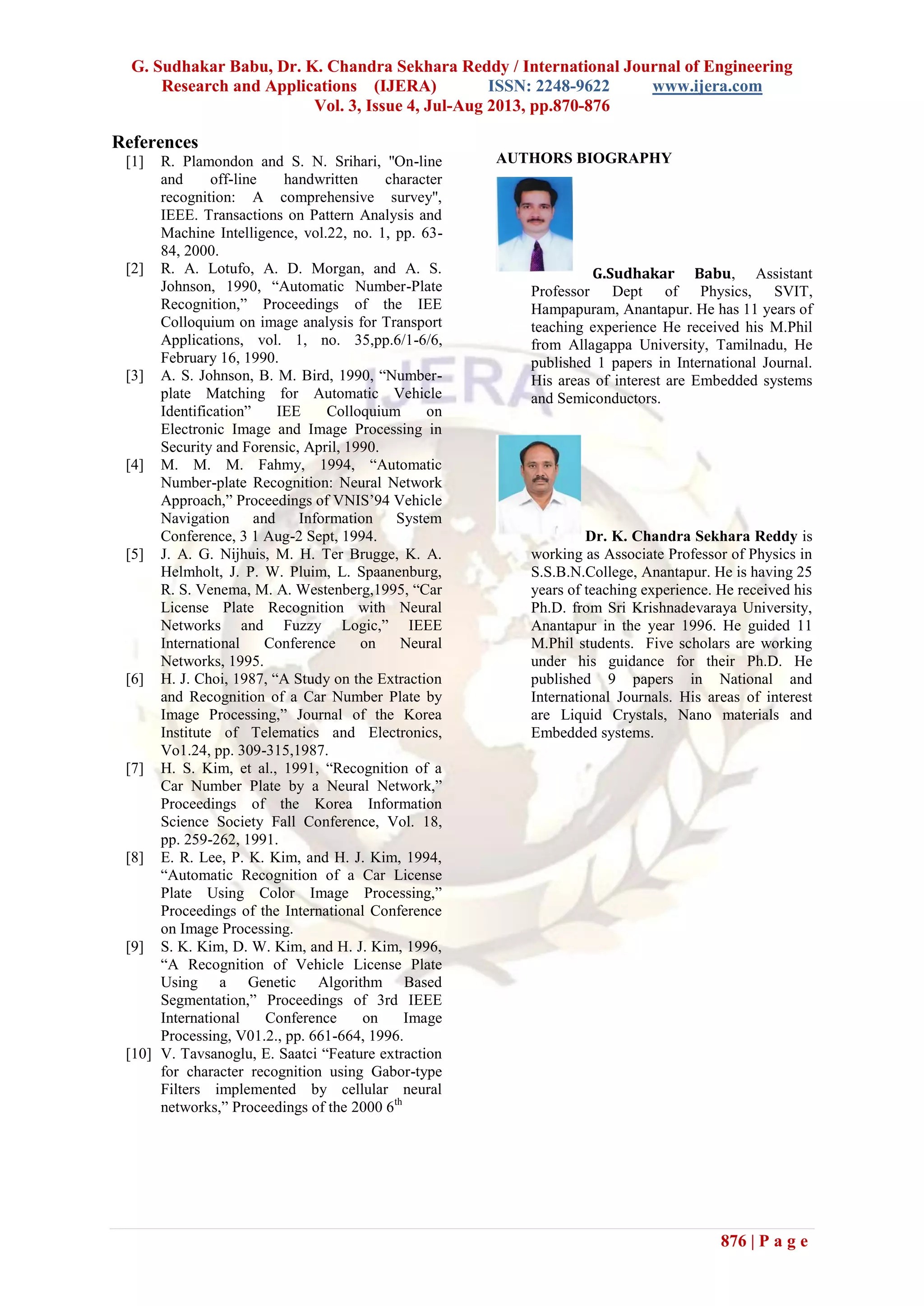 G. Sudhakar Babu, Dr. K. Chandra Sekhara Reddy / International Journal of Engineering
Research and Applications (IJERA) ISSN: 2248-9622 www.ijera.com
Vol. 3, Issue 4, Jul-Aug 2013, pp.870-876
876 | P a g e
References
[1] R. Plamondon and S. N. Srihari, ''On-line
and off-line handwritten character
recognition: A comprehensive survey'',
IEEE. Transactions on Pattern Analysis and
Machine Intelligence, vol.22, no. 1, pp. 63-
84, 2000.
[2] R. A. Lotufo, A. D. Morgan, and A. S.
Johnson, 1990, “Automatic Number-Plate
Recognition,” Proceedings of the IEE
Colloquium on image analysis for Transport
Applications, vol. 1, no. 35,pp.6/1-6/6,
February 16, 1990.
[3] A. S. Johnson, B. M. Bird, 1990, “Number-
plate Matching for Automatic Vehicle
Identification” IEE Colloquium on
Electronic Image and Image Processing in
Security and Forensic, April, 1990.
[4] M. M. M. Fahmy, 1994, “Automatic
Number-plate Recognition: Neural Network
Approach,” Proceedings of VNIS’94 Vehicle
Navigation and Information System
Conference, 3 1 Aug-2 Sept, 1994.
[5] J. A. G. Nijhuis, M. H. Ter Brugge, K. A.
Helmholt, J. P. W. Pluim, L. Spaanenburg,
R. S. Venema, M. A. Westenberg,1995, “Car
License Plate Recognition with Neural
Networks and Fuzzy Logic,” IEEE
International Conference on Neural
Networks, 1995.
[6] H. J. Choi, 1987, “A Study on the Extraction
and Recognition of a Car Number Plate by
Image Processing,” Journal of the Korea
Institute of Telematics and Electronics,
Vo1.24, pp. 309-315,1987.
[7] H. S. Kim, et al., 1991, “Recognition of a
Car Number Plate by a Neural Network,”
Proceedings of the Korea Information
Science Society Fall Conference, Vol. 18,
pp. 259-262, 1991.
[8] E. R. Lee, P. K. Kim, and H. J. Kim, 1994,
“Automatic Recognition of a Car License
Plate Using Color Image Processing,”
Proceedings of the International Conference
on Image Processing.
[9] S. K. Kim, D. W. Kim, and H. J. Kim, 1996,
“A Recognition of Vehicle License Plate
Using a Genetic Algorithm Based
Segmentation,” Proceedings of 3rd IEEE
International Conference on Image
Processing, V01.2., pp. 661-664, 1996.
[10] V. Tavsanoglu, E. Saatci “Feature extraction
for character recognition using Gabor-type
Filters implemented by cellular neural
networks,” Proceedings of the 2000 6th
AUTHORS BIOGRAPHY
G.Sudhakar Babu, Assistant
Professor Dept of Physics, SVIT,
Hampapuram, Anantapur. He has 11 years of
teaching experience He received his M.Phil
from Allagappa University, Tamilnadu, He
published 1 papers in International Journal.
His areas of interest are Embedded systems
and Semiconductors.
Dr. K. Chandra Sekhara Reddy is
working as Associate Professor of Physics in
S.S.B.N.College, Anantapur. He is having 25
years of teaching experience. He received his
Ph.D. from Sri Krishnadevaraya University,
Anantapur in the year 1996. He guided 11
M.Phil students. Five scholars are working
under his guidance for their Ph.D. He
published 9 papers in National and
International Journals. His areas of interest
are Liquid Crystals, Nano materials and
Embedded systems.
 