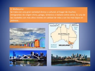 4. Melbourne
Se trata con una gran variedad étnica y cultural, el hogar de muchos
inmigrantes de origen chino, griego, británico e italiano entre otros. Es una de
las ciudades con más altos niveles en calidad de vida y con los más bajos en
pobreza.
 