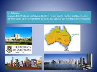 5. Brisbane
La ciudad de Brisbane es atravesada por el río del mismo nombre en las cercanías
del mar Coral. Es muy importante debido a sus varias y tan esenciales universidades
 