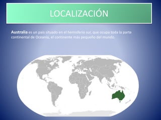 LOCALIZACIÓN
Australia es un país situado en el hemisferio sur, que ocupa toda la parte
continental de Oceanía, el continente más pequeño del mundo.
 
