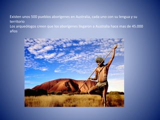 Existen unos 500 pueblos aborígenes en Australia, cada uno con su lengua y su
territorio
Los arqueólogos creen que los aborígenes llegaron a Australia hace mas de 45.000
años
 