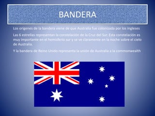 BANDERA
Los orígenes de la bandera viene de que Australia fue colonizada por los ingleses
Las 6 estrellas representan la constelación de la Cruz del Sur. Esta constelación es
muy importante en el hemisferio sur y se ve claramente en la noche sobre el cielo
de Australia.
Y la bandera de Reino Unido representa la unión de Australia a la commonwealth
 