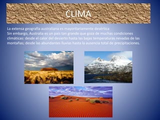 La extensa geografía australiana es mayoritariamente desértica
Sin embargo, Australia es un país tan grande que goza de muchas condiciones
climáticas: desde el calor del desierto hasta las bajas temperaturas nevadas de las
montañas; desde las abundantes lluvias hasta la ausencia total de precipitaciones.
CLIMA
 