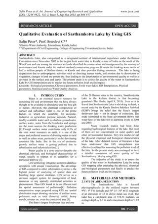 Salin Peter et al. Int. Journal of Engineering Research and Application
ISSN : 2248-9622, Vol. 3, Issue 5, Sep-Oct 2013, pp.806-817

RESEARCH ARTICLE

www.ijera.com

OPEN ACCESS

Qualitative Evaluation of Sasthamkotta Lake by Using GIS
Salin Peter*, Prof. Sreedevi C**
*(Kerala Water Authority, Trivandrum, Kerala, India)
** (Department of Civil Engineering, College of Engineering Trivandrum,Kerala, India)

ABSTRACT
Sasthamkotta Lake, also categorized as a designated wetland of international importance under the Ramsar
Convention since November 2002 is the largest fresh water lake in Kerala, a state of India on the south of the
West Coast and one among the nineteen wetlands identified for conservation and management by the ministry of
environment and forests under the national wetland conservation program. It meets the drinking water needs of
half a million people of Kollam district in Kerala and also provides fishing resources. The lake is facing
degradation due to anthropogenic activities such as directing human waste, soil erosion due to destruction of
vegetation, changes in land use pattern etc. thus leading to the deterioration of environmental quality as well as a
decrease in the surface area and depth. The present study is to assess the quality of the water in Sasthamkotta
Lake by GIS interpolation and to predict the future pollution level and its impact.
Keywords - Biological parameters, Chemical parameters, Fresh water lakes, GIS Interpolation, Physical
parameters, Statistical analysis Water Quality Analysis

I.

INTRODUCTION

Water is an essential natural resource for
sustaining life and environment that we have always
thought to be available in abundance and the free gift
of nature. However, the chemical composition of
surface and subsurface water is one of the prime
factors on which the suitability for domestic,
industrial or agriculture purpose depends. Natural,
readily available water such as shallow groundwater,
surface water, water from the boreholes and springs
are the main sources for drinking water production
[1].Though surface water contributes only 0.3% of
the total water resources on earth, it is one of the
major and preferred sources of drinking water in rural
as well as urban areas, particularly in the developing
countries like India. But in the era of economic
growth, surface water is getting polluted due to
urbanization and industrialization [2].
Water quality is a term used to describe the
chemical, physical, and biological characteristics of
water, usually in respect to its suitability for a
particular purpose [3].
GIS technology integrates common database
operations with unique visualization. The advantage
of GIS compared to other information systems is the
highest power of analyzing of spatial data and
handling large spatial databases. GIS serves as a
decision support system for management of land,
resources or any spatially distributed activities or
phenomenon. Thus GIS found to be an efficient tool
for spatial assessment of pollutions[4]. Pollution
concentration maps prepared using GIS are spatial
distribution maps showing variation of surface water
pollutants such as total dissolved solids, heavy
metals, nitrates etc. over the considered area [5].
The State’s largest freshwater lake and one
www.ijera.com

of the 26 Ramsar sites in the country, Sasathamkotta
Lake in the Kollam district is fast becoming
grassland (The Hindu, April 9, 2013). Even as it is
feared that Sasthamkotta Lake is shrinking to death, a
recent study by the Kerala Sasthra Sahithya Parishad
(KSSP) brings the relief that the State's largest
freshwater lake is not in danger of extinction. The
study submitted to the State government shows that
water level of the lake fell to alarming levels in 2004
and 2009.
Many research studies had been done
regarding hydrological features of the lake. But most
of them are not concentrated on water quality and
other environmental features. Very few studies reveal
the physical, chemical and biological characteristics
of the lake. After detailed review of literature it has
been understood that GIS interpolation can
effectively utilized for assessing the pollution level of
the lake. So the present study was envisaged to have
a detailed assessment of water quality of the
Sasthamkotta Lake by using GIS.
The objective of the study is to assess the
quality of the water in Sasthamkotta Lake by using
GIS mapping after analyzing the physical, chemical
and biological parameters and finally to predict the
future pollution level and its impacts.

II.

MATERIALS AND METHODS

2.1 STUDY AREA SELECTION
The Sasthamkotta lake is located
physiographically in the midland region between
9⁰0’- 9⁰ 5’N latitude and 76⁰ 35’-76⁰ 46’E longitude
at an elevation of 33 m above mean sea level. The
Lake has a catchment area of 934.56 hectares, an
average depth of 6.7 m and a maximum depth of 13.9
m.
806 | P a g e

 