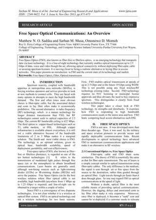Sarhan M. Musa et al Int. Journal of Engineering Research and Applications
ISSN : 2248-9622, Vol. 3, Issue 6, Nov-Dec 2013, pp.871-875

RESEARCH ARTICLE

www.ijera.com

OPEN ACCESS

Free Space Optical Communications: An Overview
Matthew N. O. Sadiku and Sarhan M. Musa, Omonowo D. Momoh
Roy G. Perry College of Engineering Prairie View A&M University Prairie View, TX 77446
College of Engineering, Technology, and Computer Science Indiana University-Purdue University Fort Wayne,
IN 46805

ABSTRACT
Free-Space Optics (FSO), also known as fiber-free or fiberless optics, is an emerging technology that transports
data via laser technology. It is a line-of-sight technology that currently enables optical transmission up to 2.5
Gbps of data, voice and video though the air, allowing optical connectivity without deploying fiber-optic cable
or securing spectrum licenses. It is moving closer to being a realistic alternative to laying fiber in access
networks. This paper presents an introduction to FSO and the current state of its technology and market.
Keywords: Free-Space Optics, Fiber, Optical transmission

I.

INTRODUCTION

Spectrum scarcity, coupled with bandwidth
appetites in metropolitan area networks (MANs), is
forcing wireless operators and service provides to look
at new methods to connect cells. They are faced with
many options in attempts to meet the high bandwidth
demand. The first and often times most obvious
choice is fiber-optic cable, but the associated delays
and costs to lay fiber often make it economically
prohibitive. The second alternative is radio frequency
(RF) technology, which is a mature technology for
longer distance transmission than FSO, but RF
technologies cannot scale to optical capacities of 2.5
Gbps. The current RF bandwidth ceiling is 622 Mbps.
The third option is copper-based technologies such as
T1, cable modem, or DSL. Although copper
infrastructure is available almost everywhere, it is still
not a viable alternative because of the bandwidth
limitations of 2 to 3 Mbps makes it a marginal
solution. The fourth and most viable choice is FSO.
The technology is an optimal solution, given its
optical base, bandwidth scalability, speed of
deployment, portability, and cost-effectiveness..
Free-space optics (FSO), also known as fiberfree or fiberless photonics, is regarded as one of the
ten hottest technologies [1].
It refers to the
transmission of modulated light pulses through free
space (air or the atmosphere) to obtain broadband
communications. Laser beams are generally used,
although non-lasing sources such as light-emitting
diodes (LEDs) or IR-emitting diodes (IREDs) will
serve the purpose. Free Space Optics can be the best
wireless solution where fiber optical cable is not
available, high bandwidth (anywhere from 1 Mbps up
to 1.25 Gbps) is required, and line-of-sight can be
obtained to a target within a couple of miles.
Since FSO is a convergence of two disparate
technologies, it is not clear whether it is a wireless or
optical fiber system. FSO is an optical technology and
not a wireless technology for two basic reasons.
www.ijera.com

First, FSO enables optical transmission at speeds of
up to 2.5 Gbps and in the future 10 Gbps using WDM.
This is not possible using any fixed wireless/RF
technology existing today. Second, FSO technology
requires no FCC licensing or municipal license
approvals and thus obviates the need to buy expensive
spectrum. This distinguishes it clearly from fixed
wireless technologies.
This paper takes a closer look at FSO
technology, its strengths and drawbacks. It examines
how FSO is responding to high bandwidth
communication needs in the metro area and how FSO
beats competing local access alternatives such DSL

II.

FREE SPACE OPTICS

FSO is not new. It was developed more than
three decades ago. Then, it was used by the military
and space aviation pioneers to provide secure and
rapidly deployable communications links. Recent
developments in optical technology have advanced
FSO to mainstream communications applications and
make it an alternative to RF wireless.
2.1 Conventional Optics vs. Free Space Optics
Fiber-optic cable and FSO share some
similarities. The theory of FSO is essentially the same
as that for fiber optic transmission. The use of lasers is
a simple concept similar to optical transmissions using
fiber-optic cables. The only difference is the medium;
the signal is sent through air or free space from the
source to the destination, rather than guided through
an optical fiber. Light travels through air faster than it
does through glass. So one may regard FSO as optical
communications at the speed of light.
Without a doubt, optical fiber is the most
reliable means of providing optical communications.
However, the digging, delays and associated costs to
lay fiber often make it very expensive. Moreover,
once fiber is deployed, it becomes a "sunk" cost and
cannot be re-deployed if a customer needs to relocate
871 | P a g e

 