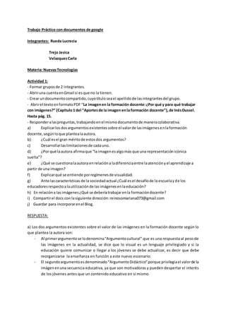 Trabajo Práctico con documentos de google
Integrantes: Rueda Lucrecia
Trejo Jesica
VelazquezCarla
Materia: NuevasTecnologías
Actividad 1:
- Formar gruposde 2 integrantes.
- Abriruna cuentaenGmail si esque no la tienen.
- Crear undocumentocompartido,cuyotítuloseael apellidode lasintegrantesdel grupo.
- Abrirel textoenformatoPDF “La imagenen la formación docente:¿Por qué y para qué trabajar
con imágenes?” (Capítulo1 del “Aportesde la imagen enla formación docente”),de InésDussel.
Hasta pág. 15.
- Responderalaspreguntas,trabajandoenel mismodocumentode maneracolaborativa.
a) Explicarlosdosargumentosexistentessobre el valorde lasimágenesenlaformación
docente,segúnloque plantealaautora.
b) ¿Cuál esel gran méritode estosdos argumentos?
c) Desarrollarlaslimitacionesde cadauno.
d) ¿Por qué laautora afirmaque “la imagenesalgomás que una representaciónicónica
suelta”?
e) ¿Qué se cuestionalaautora enrelacióna ladiferenciaentre laatenciónyel aprendizaje a
partir de una imagen?
f) Explicarqué se entiende porregímenesde visualidad.
g) Ante lascaracterísticas de la sociedadactual ¿Cuál esel desafíode la escuelayde los
educadoresrespectoalautilizaciónde lasimágenesenlaeducación?
h) En relacióna lasimágenes¿Qué se deberíatrabajarenla formacióndocente?
i) Compartirel docs con lasiguiente dirección:reinosomariana073@gmail.com
j) Guardar para incorporarenel Blog.
RESPUESTA:
a) Los dos argumentos existentes sobre el valor de las imágenes en la formación docente según lo
que plantea la autora son:
- Al primerargumentose lodenomina“Argumentocultural” que es una respuesta al peso de
las imágenes en la actualidad, se dice que lo visual es un lenguaje privilegiado y si la
educación quiere comunicar o llegar a los jóvenes se debe actualizar, es decir que debe
reorganizarse la enseñanza en función a este nuevo escenario.
- El segundoargumentoesdenominado“ArgumentoDidáctico”porque privilegiael valorde la
imágenenuna secuencia educativa, ya que son motivadoras y pueden despertar el interés
de los jóvenes antes que un contenido educativo en sí mismo.
 