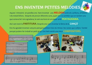 ENS INVENTEM PETITES MELODIES
Aquest trimestre en parelles ens hem inventat una MELODIA amb els carillons, xil·lòfons
i els metal·lòfons. Després de provar diferents sons, quan ens va semblar que en teníem una
que sonava bé i ens agradava, la vam escriure en un paper amb PENTAGRAMA.
Així vam tenir la PARTITURA. Després ens vam inventar la lletra de la CANÇÓ.
Ens ha agradat inventar cançons perquè podríem triar els ritmes i les notes que volíem. També
perquè podem fer treball en petit grup. Ens hem sentit una mica COMPOSITORS.
 