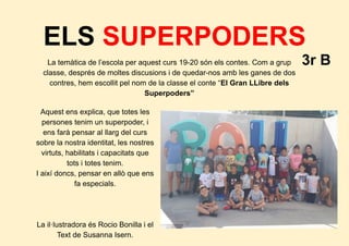 ELS SUPERPODERS
3r BLa temàtica de l’escola per aquest curs 19-20 són els contes. Com a grup
classe, després de moltes discusions i de quedar-nos amb les ganes de dos
contres, hem escollit pel nom de la classe el conte “El Gran LLibre dels
Superpoders”
Aquest ens explica, que totes les
persones tenim un superpoder, i
ens farà pensar al llarg del curs
sobre la nostra identitat, les nostres
virtuts, habilitats i capacitats que
tots i totes tenim.
I així doncs, pensar en allò que ens
fa especials.
La il·lustradora és Rocio Bonilla i el
Text de Susanna Isern.
 