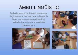 ÀMBIT LINGÜÍSTIC
Amb els racons de llengua aprenem a
llegir, comprendre, escriure millorant la
lletra, expressar-nos oralment tot
treballant amb grups a través de
diferents jocs.
 