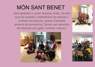 MÓN SANT BENET
Vam aprendre a cuinar receptes (mató, oli amb
gust de xocolata i l’esferificació de préssec) i
conèixer les textures i gustos d’aquests
aliments tot provant-los. També vam aprendre
els diferents arts (gòtic, romànic i barroc).
 