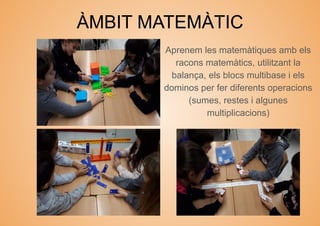 ÀMBIT MATEMÀTIC
Aprenem les matemàtiques amb els
racons matemàtics, utilitzant la
balança, els blocs multibase i els
dominos per fer diferents operacions
(sumes, restes i algunes
multiplicacions)
 