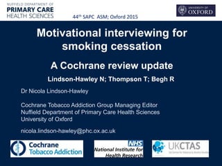 Motivational interviewing for
smoking cessation
A Cochrane review update
Lindson-Hawley N; Thompson T; Begh R
Dr Nicola Lindson-Hawley
Cochrane Tobacco Addiction Group Managing Editor
Nuffield Department of Primary Care Health Sciences
University of Oxford
nicola.lindson-hawley@phc.ox.ac.uk
44th SAPC ASM; Oxford 2015
 