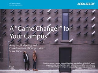 A “Game Changer” for
Your Campus
This is an excerpt from the UNLOCKED podcast, a series from ASSA ABLOY about
campus physical security. Listen to the whole episode and learn about video
surveillance for your campus at www.intelligentopenings.com/unlocked
Analytics, Budgeting, and IT
Considerations of Campus Video
Surveillance
 
