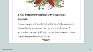 b. Avail of retirement/separation with the applicable
incentives.
Employees who will be affected by the DepEd Rationalization
efforts shall be given up to two months from the date of
approval or January 15, 2014 to submit their preferred option
to their respective heads of offices.
DEPED Rationalization 10
 