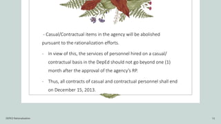 - Casual/Contractual items in the agency will be abolished
pursuant to the rationalization efforts.
- In view of this, the services of personnel hired on a casual/
contractual basis in the DepEd should not go beyond one (1)
month after the approval of the agency’s RP.
- Thus, all contracts of casual and contractual personnel shall end
on December 15, 2013.
DEPED Rationalization 11
 