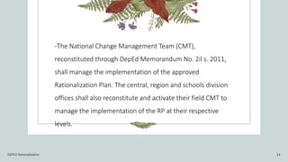 -The National Change Management Team (CMT),
reconstituted through DepEd Memorandum No. 2il s. 2011,
shall manage the implementation of the approved
Rationalization Plan. The central, region and schools division
offices shall also reconstitute and activate their field CMT to
manage the implementation of the RP at their respective
levels.
DEPED Rationalization 14
 