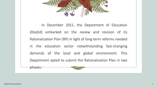In December 2011, the Department of Education
(DepEd) embarked on the review and revision of its
Rationalization Plan (RP) in light of long-term reforms needed
in the education sector notwithstanding fast-changing
demands of the local and global environment. This
Department opted to submit the Rationalization Plan in two
phases:
DEPED Rationalization 3
 